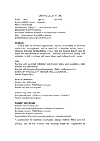 CURRICULUM VITAE
Name: Li Zhihui Age: 34 Sex: male
Email: lzh9902@163.com (personal)
Mobile: 18930484335
Home Address: Zhengzhou，Henan province, China
EDUCATION & CERTIFICATION
Educational Attainment: Bachelor of Industry Electric Automation
Major: Relay & Power Supply&Motor operate
School Graduated: Liaoning Shihua University
SUMMARY
I have been an electrical engineer for 12 years, responsible for electrical
construction management. Include electrical construction technic support,
electrical drawings constructability review, raise the material delivery date to
meet the requirement of construction, electrical construction quality and
schedule control, coordinate with owner about electrical construction issues.
SKILL
Familiar with electrical installation construction codes and regulations, both
national and international.
Familiar with the principles and procedures of elecrtrical construction.
Skillful with Windows XP/7, Microsoft office, AutoCAD etc. .
Versed English level.
WORK EXPERIENCE
Duration: Sep. 2007—Now
Employed company: WISON Engineering Ltd.
Position held: Electrical engineer
Duration: Aug. 2003—Aug. 2007
Employed company: The Second Construction Company of SINOPEC
Position held: Electrical engineer
PROJECT EXPERIENCE
Duration: Mar. 2013-Aug. 2014
Project: Benzene Mitigation Project in Kingdom of Saudi Arabia
Employed company: WISON Engineering Ltd.
Position held: Electrical supervisor
Responsibilities: Electrical construction, design and material coordination
1. Coordination for electrical construction, design, material. Make sure the
delivery time of the material and drawings meet the requirement of
 