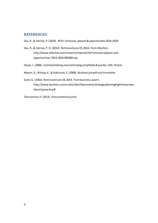 9
REFERENCES:
Das, R.,& Harrop, P.(2014). RFID: Forecasts,players&opportunities2014-2024.
Das, R.,& Harrop, P. D. (2014). Retrievedjune19,2014, fromidtechex:
http://www.idtechex.com/research/reports/rfid-forecasts-players-and-
opportunities-2014-2024-000368.asp
Goyal,J. (2006). Commercialising new technology profitably &quickly. USA: Oracle.
Mason, G., Bishop, K.,& Robinson,C.(2009). Businessgrowth and nnovation.
Scott,G. (2001). RetrievedJune 18,2014, frombusiness.uconn:
http://www.business.uconn.edu/ciber/documents/strategicplanninghightechproduc
tdevelopment.pdf
Toensmiere,P.(2013). Procurementjournal.
 