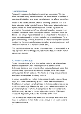 2
1. INTRODUCTION:
Today with increasing globalisation, the world has come closer. This has
made the market a very dynamic scenario. The advancements in the fields of
science and technology have turned many industries into a fierce competition.
We live in the era of automation, wherein, everything we do has been or is
being automated for the benefit of humans. Today, world without cell phones,
laptops, tablets etc. almost seems impossible. Few will argue with the
premise that the development of new, advanced technology products—from
advanced commercial aircraft, to computer software, to high-tech razors and
blades—has a major impact on society and is a major factor in the success of
many companies as well as a primary basis for their competitiveness. For a
particular technology company, to continue to enhance its competitive position
requires that the processes of advanced-technology product development and
introduction continue to be improved. (Scott, 2001)
This competitive environment has led to the development of new products at a
very rapid pace. New technology and products are introduced into the market
almost every fortnight.
1.1 “RFID”TECHNOLOGY:
Today, the requirement is “save time”, various products and services have
been developed or are under constant pressure to develop various
techniques, devices to save time and deliver products at accurate place, date
and time. Many organisations like amazon, e-bay etc. strive every day to
achieve perfect delivery statistics. This has led to develop various concepts
like product and employee monitoring products.
A product was traditionally tracked via barcodes and reader systems. Now a
days, RFID’s have been catching up. RFID stands for Radio Frequency
Identification, it works on a simple principle of electromagnetic waves and is a
non-contact technology. RFID can be used to find the real time location of a
product or employee or vehicles. In comparison to the traditional bar code,
RFID is compact and easy to function. Also, unlike barcode, RFID has no
issues with the proximity between the transmitter and receiver.
This technology will be extremely beneficial in many ways. RFID has a wide
range of applications in many fields, where a product or any object needs to
be tracked in real time.
 