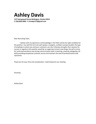 Ashley Davis
1277 Hempstead Street Wellington, Florida 33415
C: (561)692-8064 E: Arealpro77@gmail.com
Dear Recruiting Team,
I believe with my experience and knowledge in the field I will be the right candidate for
this position. You will find me to be well-spoken, energetic, confident and personable; the type
of employee to whom you and your customers can rely. A few key strengths that I possess for
success in regards to this position would be an eagerness to learn new things, the will to strive
for continued excellence and strong communication skills in teaching, coaching, delegating. All
while providing exceptional customer service and maintain the level of professionalism that
represents.
Thank you for your time and consideration. I look forward to our meeting.
Sincerely,
Ashley Davis
 