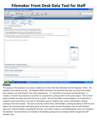 Filemaker Front Desk Data Tool for Staff
Purpose
The purpose of this database is to create a helpful tool for the Front Desk (Window R) of the Registrar’s office. This
database is for internal use only. The database offers information for questions that come up at the front counter
from students and staff members from other departments. It is a tool that can easily be searched by topic. It
includes a “Current” box selection in case there is a record from a previous term on the same subject. The “Current”
option provides the viewer the latest record on a search. This tool also offers recommendations on instructions to
students so that consistency is ensured on information given to students from various staff members rotating
coverage at the front counter. This tool can also be used for those staff members covering the phone or ACD line and
adds to the consistency with information given at the front counter and over the phones from all staff members.
Input from all team members including SIS, Records, Transcripts, residency, and Undergraduate teams are included in
the database. Security features are included in the database giving access to change content to approved staff
members only.
 