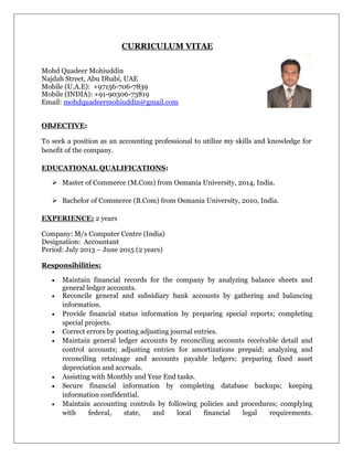 CURRICULUM VITAE
Mohd Quadeer Mohiuddin
Najdah Street, Abu Dhabi, UAE
Mobile (U.A.E): +97156-706-7839
Mobile (INDIA): +91-90306-73819
Email: mohdquadeermohiuddin@gmail.com
OBJECTIVE:
To seek a position as an accounting professional to utilize my skills and knowledge for
benefit of the company.
EDUCATIONAL QUALIFICATIONS:
 Master of Commerce (M.Com) from Osmania University, 2014, India.
 Bachelor of Commerce (B.Com) from Osmania University, 2010, India.
EXPERIENCE: 2 years
Company: M/s Computer Centre (India)
Designation: Accountant
Period: July 2013 – June 2015 (2 years)
Responsibilities:
 Maintain financial records for the company by analyzing balance sheets and
general ledger accounts.
 Reconcile general and subsidiary bank accounts by gathering and balancing
information.
 Provide financial status information by preparing special reports; completing
special projects.
 Correct errors by posting adjusting journal entries.
 Maintain general ledger accounts by reconciling accounts receivable detail and
control accounts; adjusting entries for amortizations prepaid; analyzing and
reconciling retainage and accounts payable ledgers; preparing fixed asset
depreciation and accruals.
 Assisting with Monthly and Year End tasks.
 Secure financial information by completing database backups; keeping
information confidential.
 Maintain accounting controls by following policies and procedures; complying
with federal, state, and local financial legal requirements.
 