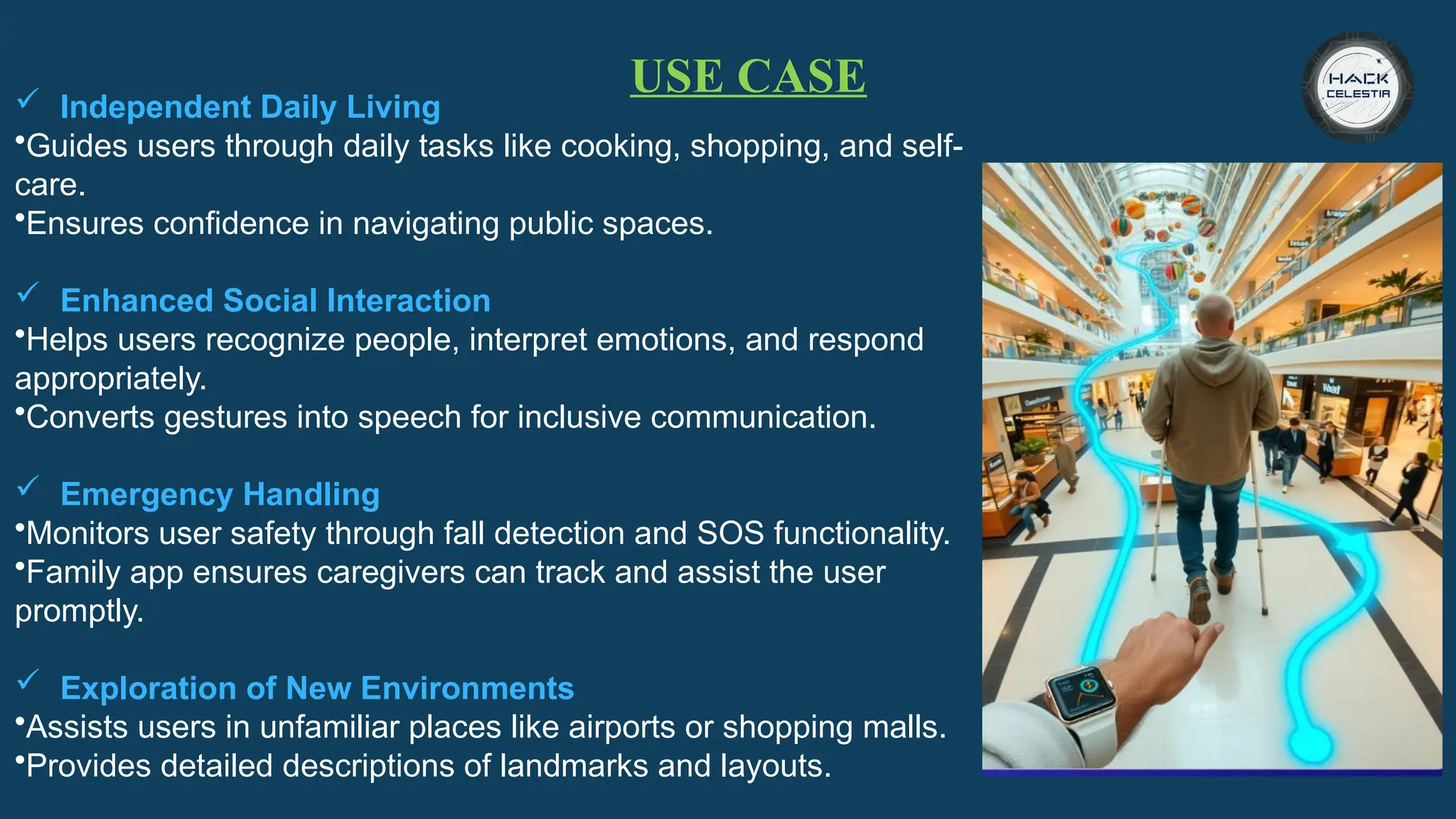 USE CASE
 Independent Daily Living
•Guides users through daily tasks like cooking, shopping, and self-
care.
•Ensures confidence in navigating public spaces.
 Enhanced Social Interaction
•Helps users recognize people, interpret emotions, and respond
appropriately.
•Converts gestures into speech for inclusive communication.
 Emergency Handling
•Monitors user safety through fall detection and SOS functionality.
•Family app ensures caregivers can track and assist the user
promptly.
 Exploration of New Environments
•Assists users in unfamiliar places like airports or shopping malls.
•Provides detailed descriptions of landmarks and layouts.
 