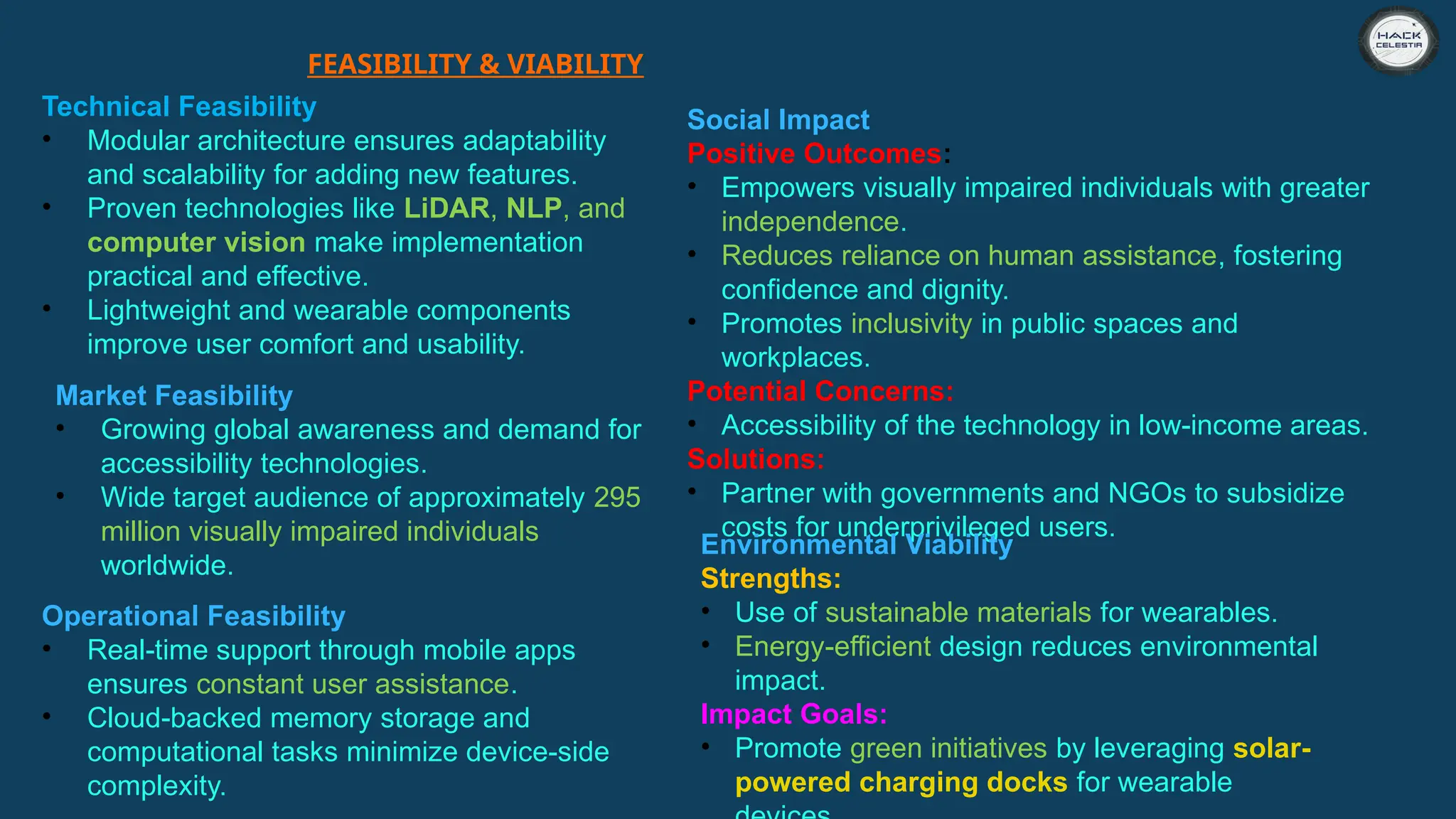FEASIBILITY & VIABILITY
Technical Feasibility
• Modular architecture ensures adaptability
and scalability for adding new features.
• Proven technologies like LiDAR, NLP, and
computer vision make implementation
practical and effective.
• Lightweight and wearable components
improve user comfort and usability.
Market Feasibility
• Growing global awareness and demand for
accessibility technologies.
• Wide target audience of approximately 295
million visually impaired individuals
worldwide.
Operational Feasibility
• Real-time support through mobile apps
ensures constant user assistance.
• Cloud-backed memory storage and
computational tasks minimize device-side
complexity.
Social Impact
Positive Outcomes:
• Empowers visually impaired individuals with greater
independence.
• Reduces reliance on human assistance, fostering
confidence and dignity.
• Promotes inclusivity in public spaces and
workplaces.
Potential Concerns:
• Accessibility of the technology in low-income areas.
Solutions:
• Partner with governments and NGOs to subsidize
costs for underprivileged users.
Environmental Viability
Strengths:
• Use of sustainable materials for wearables.
• Energy-efficient design reduces environmental
impact.
Impact Goals:
• Promote green initiatives by leveraging solar-
powered charging docks for wearable
 