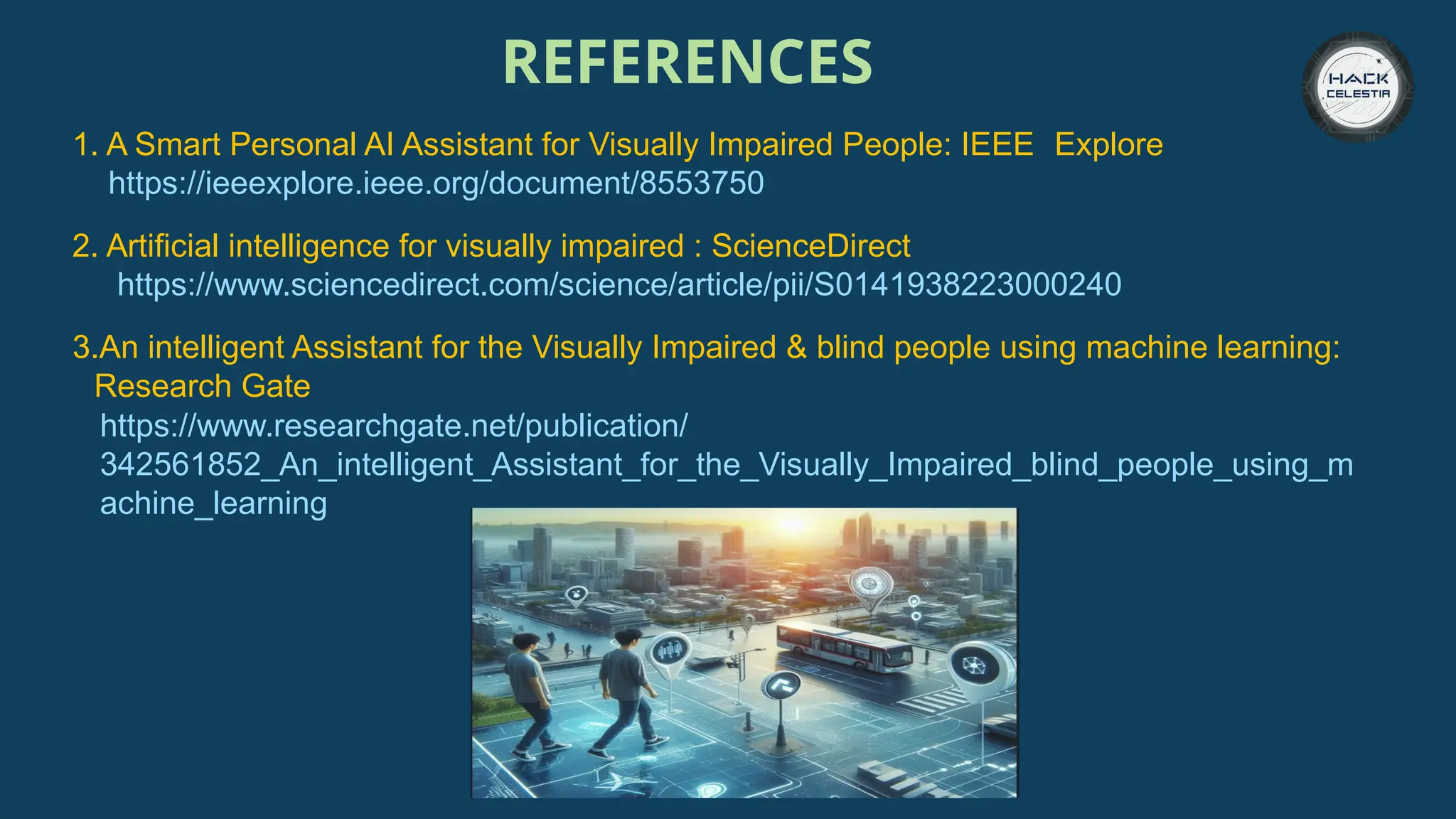 REFERENCES
1. A Smart Personal AI Assistant for Visually Impaired People: IEEE Explore
https://ieeexplore.ieee.org/document/8553750
2. Artificial intelligence for visually impaired : ScienceDirect
https://www.sciencedirect.com/science/article/pii/S0141938223000240
3.An intelligent Assistant for the Visually Impaired & blind people using machine learning:
YResearch Gate
https://www.researchgate.net/publication/
342561852_An_intelligent_Assistant_for_the_Visually_Impaired_blind_people_using_m
achine_learning
 