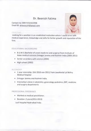 Dr. Beenish Fatima
Contact no: 00971552322948
Email ID: drbeenishf@gmail.com
OBJECTIVE:
Looking for a position in an established institution where I could serve with
medical experience, knowledge and skills for better growth and reputation of the
firm.
EDUCATIONAL BACKGROUND
• B.U.M.S (Bachelor of unani medicine and surgery) from Institute of
Asian medical sciences Srinagar Jammu and Kashmir India.(2005-2011)
• Senior secondary with science.(2004)
• High school.(2002)
INTERNSHIP
• 1 year internship (Oct 2010-nov 2011) from Jawaharlal Lal Nehru
Medical hospital
• Srinagar Jammu and Kashmir India.
• Internship is done in obstetrics ,gynecology pediatrics ,ENT, medicine
and surgery departments
PROFESSIONAL EXPERIANCE
• Worked as medical practitioner.
• Duration :2 years(2011-2013)
Leaf Hospital Hyderabad India.
 