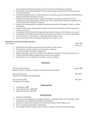 documentation standards required by the U.S. Securities and Exchange Commission.
• Responsible to keep offices informed of all procedure changes and to ensure that the procedures
were being followed
• Assisted management team in implementing new processing system for Operations Department by
testing functionality and system accuracy.
• Worked with other departments to ensure their Policies, Procedures, and Job Aids were in
compliance and in correspondence with the new DTCC documentation standards required by the
U.S. Securities and Exchange Commission.
• Review and edit department’s monthly international newsletter for Shanghai, London, and New
York offices.
• Attend monthly client meeting to give updates on the service and respond to client requests to
enhance our service.
• Coordinated with the Product Management department to ensure our Procedures are accurate.
• Coordinated with ADM (technical) department to ensure our clients receive timely information.
• Team lead that was responsible for validating simple-complex events
• Received award from the Compliance Department two years in a row.
Depository Trust and Clearing Corporation
Senior Analyst 2005- 2008
Tampa, FL
• Researched and problem-solved transactions related to asset services.
• Responded to customer inquiries and requests for assistance.
• Cross-trained staff to ensure to mitigate risk.
• Build relationships with CFOs and other bank officials to effectively correct and prevent errors.
• Collaborated with different departments to resolve issues quickly.
• Participated in various projects to streamline everyday functions.
Education
The University of Tampa August 2005
Bachelor of Science: Economics, Minor: Government and World Affairs
New York University May 2015
Certificate in Financial Risk Management
New York University May 2016
Certificate in Accounting
Organizations
• Toastmasters, 2008
• Adam Smith Society, 2003-2005
• Delta Zeta Sorority, 2002-2005
Qualifications
• Proficient in MS Office
• In process of completing an Accounting Certificate – completed (Financial Accounting I and II,
Intermediate Accounting I, Intermediate Accounting II)
• Experience with research databases (i.e. Lexis-Nexis, Wilson Web, ProQuest, etc.)
• Proven analytical and problem-solving skills.
• Knowledge of North American, Latin American, European, and Asian financial markets
 