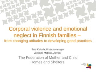Corporal violence and emotional
neglect in Finnish families –
from changing attitudes to developing good practices
Satu Keisala, Project manager
Johanna Matikka, Advisor
The Federation of Mother and Child
Homes and Shelters
 