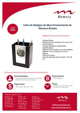 código
Linha de Relógios de Mesa Promocionais da
Memory Brindes
C054
Características
Relógio de mesa executivo em couro com
porta canetas.
Função calendário e despertador.
Especificações
Material couro sintético com area metálica.
Medindo 10 cm de altura x 6 cm de
largura.
Pilha não inclusa.
Área de gravação para seu logo: 40 x 20
mm
Relógio de mesa com porta caneta.
http://www.memorybrindes.com.br/personalizados/eletronicos/relogios/mesa/
São Paulo - SP
(11) 3958-8509
(11) 3958-8510
Campinas - SP
(19) 4040-4259
Rio de Janeiro - RJ
(21) 3958-0824
Salvador - BA
(71) 3717-6454
Brasilia - DF
(61) 3717-5599
Porto Alegre - RS
(51) 3251-0320
Curitiba - PR
(41) 3906-0488
Joinville - SC
(47) 3001-0979
Belo Horizonte - MG
(31) 3958-6258
Fortaleza - CE
(85) 4042-0020
Goiânia - GO
(62) 3142-0010
Telefones, Matriz e Filiais
www.memorybrindes.com.br
mkt@memorybrindes.com