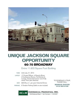 UNIQUE JACKSON SQUARE
     OPPORTUNITY
                60-70 BROADWAY
            Entire 11,633 Square Foot Building
    TERM    Until July, 31, 2013
  LAYOUT    17 Private Ofﬁces, 4 Shared ofﬁces,
            2 Conference Rooms, Full Kitchen &
            Lounge, Good-sized server room,Fully
            wired, Floor plan attached                  TO SCHEDULE A TOUR,
                                                            PLEASE CALL:
     RATE   $30.00 p.s.f., per year, Industrial Gross
                                                         MARKUS SHAYEB
  PARKING   6 Tandem Parking Stalls on-site included
                                                          (415) 865-6109




                                                             !
                        !
       "#$%"&!'()*+,#!+%"(-&!,..,-/$"#$/0!
 