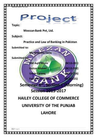 MeezanBank Pvt.Ltd.
1 | P a g e
Topic:
MeezanBank Pvt, Ltd.
Subject:
Practice and Law of Banking in Pakistan
Submitted to:
Ms Haleema Tariq
Submitted by:
HM Aqib Munir (BC13-201)
Gulzar Ahmed (BC13-202)
Umar Farooq (BC13-216)
Faisal Mehmood Khan (BC13-221)
Semester 6th
, Section C (Morning)
Session 2013-2017
HAILEY COLLEGE OF COMMERCE
UNIVERSITY OF THE PUNJAB
LAHORE
 