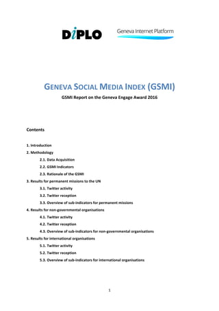 1	
	
																																							 																	 	
	
	
	
	
	
GENEVA	SOCIAL	MEDIA	INDEX	(GSMI)	
GSMI	Report	on	the	Geneva	Engage	Award	2016	
	
	
	
Contents	
	
1.	Introduction	
2.	Methodology	
2.1.	Data	Acquisition	
2.2.	GSMI	Indicators	
2.3.	Rationale	of	the	GSMI	
3.	Results	for	permanent	missions	to	the	UN	
	 3.1.	Twitter	activity	
	 3.2.	Twitter	reception	
3.3.	Overview	of	sub-indicators	for	permanent	missions	
4.	Results	for	non-governmental	organisations	
	 4.1.	Twitter	activity	
	 4.2.	Twitter	reception	
4.3.	Overview	of	sub-indicators	for	non-governmental	organisations	
5.	Results	for	international	organisations	
	 5.1.	Twitter	activity	
	 5.2.	Twitter	reception	
5.3.	Overview	of	sub-indicators	for	international	organisations	
	
	
 