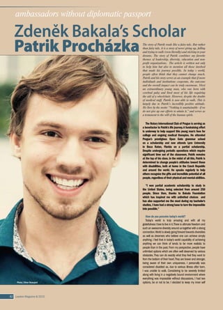 82 Leaders Magazine II/2015 Leaders Magazine II/2015 83
ambassadors without diplomatic passport
Zdeněk Bakala’s Scholar
Patrik Procházka
The Rotary International Club of Prague is serving as
a benefactor to Patrik’s life journey.A fundraising effort
is underway to help support this young man’s fees for
college and ongoing medical therapies. He attended
Prague’s prestigious Open Gate grammar school
on a  scholarship and now attends Lynn University
in Boca Raton, Florida on a  partial scholarship.
Despite undergoing periodic operations which require
significant time out of the classroom, Patrik remains
at the top of his class. In the midst of all this, Patrik is
determined to change people’s attitudes toward those
with disabilities, both at home in the Czech Republic
and around the world. He speaks regularly to help
others recognize the gifts and incredible potential of all
people,regardlessoftheirphysicalandmentalabilities.
“I won partial academic scholarship to study in
the United States, being selected from around 250
people. Since then, thanks to Bakala Foundation
which has inspired me with unlimited choices    and
has also supported me the most during my bachelor’s
studies, I have had a strong base to turn the impossible
into possible.“
How do you perceive today’s world?
Today’s world is truly amazing and with all my
gratefulness I love to live in it.There is ultimate freedom and
suchanawesomediversityaroundustogetherwitha strong
connection.Worldisslowlygoingforwardtowardsdiversities
as well as dreamers who believe one can achieve simply
anything. I feel that in today’s world capability of achieving
anything we can think of tends to be more realistic to
people than in the past.From my perspective,people have
unlimited options which are often well deserved by various
obstacles.They can do exactly what they feel they want to
from the bottom of their heart.They are braver and stronger,
being aware of their own uniqueness. I  personally was
considered disabled as, due to serious illness after born,
I was unable to walk. Considering to be severely limited
along with living in a negatively bound environment where
everything was impossible without discussions, I had two
options, be or not to be. I decided to keep my inner self
and most importantly my dreams - to get maybe even
furtherthanthosetellingmethatI amlimited,disabled,or
even useless or crippled.This dream has had even more
powerful fuel behind it - to help others not to struggle as
I hadtostruggleandunderstandtheawesomenessoflife
regardlessitsconditions.I feelthatpeoplehavemanaged
to learn that we all are interconnected and can help each
other to overcome obstacles.
I don’t believe in the existence of false hope, I am
convinced that people are able to achieve anything in life
if they keep being grateful for the obstacles and believe
in their dreams. If someone feels disapproval, it’s like:
“Don’t believe me,just watch!”
How do  you perceive the position of the Czech
Republic?
The Czech Republic has still had a long way to learn to
understand that we all are more alike than different,that
obstaclesareherenottostopusbuttohelpustodeserve
what we dream of and that instead of jealousy there is
something called support and inspiration. From my own
experience, the majority of Czechs still perceive success
as something what is not right as well as something they
will never have.Why than would they be successful if they
do not believe they will? Nevertheless, people tend to
lack understanding of what is behind the success, the
long journey full of obstacles.They feel jealous for other
people’s success. Combination of success and disability
is than even more harmful to these people. Harmful
insteadofinspirational.I rememberonmyjourneytolearn
towalkI hadtospenta lotoftimeina hospital.Insteadof
support I often had to face jealousy.People were jealous
thatI canrestina hospital,notconsideringtheenormous
pain I was going through.They did not even consider that
I would switch with them without hesitation. However, at
one point I have to agree with them. I personally believe
people are just lucky to break their leg for example. It is
simply because anything what gets into our lives with no
chance to turn it over is an awesome experience and we
havetomakethebestofit.Everythingseeminglynegative
is an obstacle, a tool to really deserve what we wish for
and we need to be grateful for it.
How does it happen that a boy originally from the
town of Banska Bystrica determined to stick to his
dreams ends up studying in the United States and
walking instead being on wheelchair?
In the whole world there is nothing we would not
be able to achieve if we have courage enough to fight
relentlessly all obstacles towards our dreams. Facing of
being considered abnormally crazy for this sentence,
Photo: Oliver Beaujard
TO BE CONTINUED WITH OTHER AMBASSADORS WITHOUT DIPLOMATIC PASSPORT
I had to learn not to care of what people think. I have
always been grateful for everything in my life, having it
clear that the physical change of being unable to walk
did not make me disabled, but unique.As I was able to
identify my goals and priorities, I won the scholarship to
study in the United States, being selected from around
250 people.Since then,I have had a strong base to turn
the impossible into possible. I disregard the limits and
take risks, while being in love with my limitless choices
and intuition.
The sentence I first said when I was 12, has naturally
transformed into a shorter and sharper abbreviation -
stick with your dreams,unconditionally!
www.stickwithyourdreams.com
You are known for the optimist attitude but this is
not a common trait characteristics for many Czechs. 
Were you born with it or did you learn it?
Even as a  small child I  learned that crying over
a spilled milk doesn’t help me at all. I have learned that
smile, on the other hand, is powerful and capable of
changing sadness into happiness. When I fall and cry,
it makes other people sad, whereas if I fall and laugh,
it eliminates negative feelings and also change the way
people perceive the situation.
The reason why you left to study psychology and
business to the US was your ultimate goal to establish
a  foundation to help other people with different
physical abilities to reach their dreams and potential. 
How far you in establishing such an institution?
Thanks to having an awesome chance to grow
academically, physically as well as personally I was able
tounderstandsomethingimmeasurablyimportant. Ifthe
disability is considered according to needs, then, we all
are disabled in some ways. We all have specific needs.
We need food – somebody farms it for us.We need clean
water – somebody cleans it for us. We need a place to
live – somebody builds it for us or at least provides us
with necessary materials. We need a job – somebody
creates it for us. Or – we do this for somebody else.
We all are different in having different needs as well as
opportunities to fulfill needs of others – as much as we
are the same – we all need help and are able to help.To
be concrete,we all are disabled of doing something and
we all need help of others, on the other hand, we all are
able to do something and we all can help others.This is
essential for helping people to reach their full potential
regardless of physical conditions.
I  am currently working on establishing my own
consulting company focused on unlimited choices and
the ways to help people to find them.I also feel the need
to make a change in healthcare division and instead
of supporting big factories for health I wish to create
somethingdifferent,basedonbiopsychosocialapproach
and ultimate care, small, individualistic and awesome,
helping people in various conditions not to give up
their dreams. This is coming along with the foundation,
because finances should be the least obstacle in what
we need to live life to the fullest. My aim is to provide
unlimited support when it comes to health.
 
I know that there were many individuals as well
as numerous institutions that provided help and
assistance on your journey.  Can you mention
those who supported you the most and how? 
What other kinds of support would you need?  And
how do you perceive the NGO sector in the Czech
Republic in general?
I have been awarded a very unique bright green light
from Bakala Foundation.This gave me confidence, firm
base and power to always go my own way.I am extremely
grateful for this connection full of common inspiration,
wise advising and ultimate understanding. I have also
been very strongly connected with The Kellners Family
Foundation, Our Child Foundation, Deloitte, Kraft Foods,
Konto Bariéry, Výbor dobré vůle foundation and Rotary
Club Prague International,while steadily supporting each
other.Thewholelifeisabouta connectionandthatiswhat
I need the most, to be able to reach to those who need
me.NGOs in the Czech Republic as well as many Czechs
still hardly perceive my perspective of unlimited choices,
which however results from gratefulness (from what we
have achieved), belief (in what we wish to achieve) and
happiness (over every obstacle we are lucky enough to
be getting across by hard work to deserve what we wish
to achieve).
 
Your final words to Leaders Magazine readers…
Ultimate happiness does not depend on external
conditions.Please be happy for everything and stick with
yourdreamsunconditionally.Ifyoucan,pleasespreadmy
words in order to help to make the impossible possible.
Final note from the author…
Even though this young man still needs a lot of
support, when he was asked what kind of support he
needed, he did not mention the financial one first. He
said that „the whole life is about connections and that is
what I need the most, to be able to reach to those who
need to get to know me“.
Please,reachPatrikatstickwithyourdreams@gmail.com.
Thoseofyouinterestedinfinancialassistance,please
visitRotaryClubPragueInternationalwebsiteandunder
the title project Patrik you have the details how to make
a donation or contact Linda Štucbartová, the author of
the interview.
By Linda Štucbartová ■
The story of Patrik reads like a fairy tale. But rather
than fairy tale, it is a story of never giving up, falling
and trying to walk (even literally) and sticking to your
dreams. The story of Patrik combines my favorite
themes of leadership, diversity, education and non-
profit organizations. The article is written not only
to help him but also to mention all those involved
that made his journey possible. In today´s world,
people often think that they cannot change much.
Patrik and his story serves as an example that if more
individuals and institutions cooperate, the outcome
and the overall impact can be truly enormous. Meet
an extraordinary young man, who was born with
cerebral palsy and lived most of his life requiring
the aid of a wheelchair. However, despite the doubts
of medical staff, Patrik is now able to walk. This is
largely due to Patrik’s incredibly positive attitude.
He lives by the motto “Nothing is unattainable - if we
do not give up our efforts to attain it.” and serves as
a testament to the will of the human spirit.
Linda Štucbartovágraduated from the Institute of International Territorial
Studies.After a one year scholarship at the Oxford Centre for Hebrew and
Jewish Studies, she obtained a Diplome d’études supérieures from the
Graduate Institute of International Studies in Geneva. Between the years
2002and2006,sheworkedinseniorpositionsattheDiplomaticAcademy
of the Ministry of Foreign Affairs. Since 2006 she has functioned in the
private sphere, and lectures at the Anglo-American University, where she
was named the Chair of the Department of Diplomacy. In addition to
training in negotiation and communication of clients from the private,
public and non-profit sector, she regularly collaborates with NGOs in the
projects of the International Global Young Leaders Conference and the
Women and Leadership Programme. Linda Štucbartová is a member of the Rotary Club Prague
International. She currently works for Atairu. Articles are extracts from her book Velvyslanci i bez
diplomatického pasu (Eng.“Ambassadors without a Diplomatic Passport”).
Photo:Archive
 