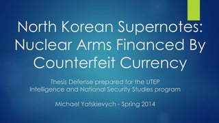 North Korean Supernotes:
Nuclear Arms Financed By
Counterfeit Currency
Thesis Defense prepared for the UTEP
Intelligence and National Security Studies program
Michael Yatskievych - Spring 2014
 