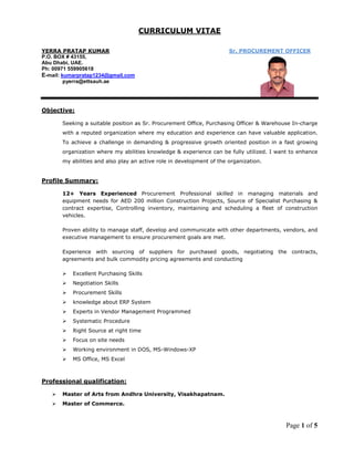 Page 1 of 5
CURRICULUM VITAE
YERRA PRATAP KUMAR
P.O. BOX # 43155,
Sr. PROCUREMENT OFFICER
Abu Dhabi, UAE.
Ph: 00971 559905618
E-mail: kumarpratap1234@gmail.com
pyerra@ettsauh.ae
Objective:
Seeking a suitable position as Sr. Procurement Office, Purchasing Officer & Warehouse In-charge
with a reputed organization where my education and experience can have valuable application.
To achieve a challenge in demanding & progressive growth oriented position in a fast growing
organization where my abilities knowledge & experience can be fully utilized. I want to enhance
my abilities and also play an active role in development of the organization.
 Excellent Purchasing Skills
Profile Summary:
12+ Years Experienced Procurement Professional skilled in managing materials and
equipment needs for AED 200 million Construction Projects, Source of Specialist Purchasing &
contract expertise, Controlling inventory, maintaining and scheduling a fleet of construction
vehicles.
Proven ability to manage staff, develop and communicate with other departments, vendors, and
executive management to ensure procurement goals are met.
Experience with sourcing of suppliers for purchased goods, negotiating the contracts,
agreements and bulk commodity pricing agreements and conducting
 Negotiation Skills
 Procurement Skills
 knowledge about ERP System
 Experts in Vendor Management Programmed
 Systematic Procedure
 Right Source at right time
 Focus on site needs
 Working environment in DOS, MS-Windows-XP
 MS Office, MS Excel
 Master of Arts from Andhra University, Visakhapatnam.
Professional qualification:
 Master of Commerce.
 