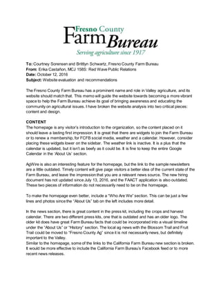 To: Courtney Sorensen and Brittlyn Schwartz, Fresno County Farm Bureau
From: Erika Castañon, MCJ 158S: Red Wave Public Relations
Date: October 12, 2016
Subject: Website evaluation and recommendations
The Fresno County Farm Bureau has a prominent name and role in Valley agriculture, and its
website should match that. This memo will guide the website towards becoming a more vibrant
space to help the Farm Bureau achieve its goal of bringing awareness and educating the
community on agricultural issues. I have broken the website analysis into two critical pieces:
content and design.
CONTENT
The homepage is any visitor’s introduction to the organization, so the content placed on it
should leave a lasting first impression. It is great that there are widgets to join the Farm Bureau
or to renew a membership, for FCFB social media, weather and a calendar. However, consider
placing these widgets lower on the sidebar. The weather link is inactive. It is a plus that the
calendar is updated, but it isn’t as beefy as it could be. It is fine to keep the entire Google
Calendar in the ‘About Us’ section.
AgWire is also an interesting feature for the homepage, but the link to the sample newsletters
are a little outdated. Timely content will give page visitors a better idea of the current state of the
Farm Bureau, and leave the impression that you are a relevant news source. The new hiring
document has not updated since July 13, 2016, and the FAACT application is also outdated.
These two pieces of information do not necessarily need to be on the homepage.
To make the homepage even better, include a “Who Are We” section. This can be just a few
lines and photos since the “About Us” tab on the left includes more detail.
In the news section, there is great content in the press kit, including the crops and harvest
calendar. There are two different press kits, one that is outdated and has an older logo. The
older kit does have great Farm Bureau facts that could be incorporated into a visual timeline
under the “About Us” or “History” section. The local ag news with the Blossom Trail and Fruit
Trail could be moved to “Fresno County Ag” since it is not necessarily news, but definitely
important to the Valley.
Similar to the homepage, some of the links to the California Farm Bureau new section is broken.
It would be more effective to include the California Farm Bureau’s Facebook feed or to more
recent news releases.
 