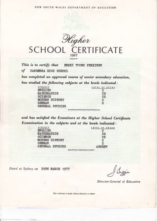 NEW SOUTH WALES DEPARTMENT OF EDUCATION
WSCHOOL CERTIFICATE1967
This is to eertify tlwt EtsffiI TII0UO PEKKIsffi
of oAI{BERBÅ mGH scxoor
has cornpleted, an approoed, course of senior seeondary eÅucation,
ho,s stud,iail the following subjeets at the lersels ind.icated:
SUBIECT
EM§I,I§E
MAM{EMÅ§IO§
§CIE§gE
MODEB§ I{I§SOAY
CENMA§
GE}T8BdI §fl]DIE§
and, Il.m,s satisfied the Boaminers ut
Ecamination in the subjeets and at
- SUBJECT
EmeIJI§E
IEAETIEMÅfIC§
§cIEr6E
![OB§RI$ HI§EONY
SEBMA§
GEHENÅIJ §$I]DIE§
LEVEL OT ENTRY
the Higher School Certifieate
tlw l,eaels ind,icated :
LpJEL oq
^w^Rp2
2§
2§
2
2
AB§E§f
2
2§
2§
2
2
Dated at Sydney on zgw MABSE 1977
Jn*
This certificate is issued without alteration or eresurc
Director-General of Education
 