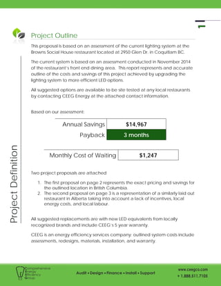 ProjectDefinition
Project Outline
This proposal is based on an assessment of the current lighting system at the
Browns Social House restaurant located at 2950 Glen Dr. in Coquitlam BC.
The current system is based on an assessment conducted in November 2014
of the restaurant’s front end dining area. This report represents and accurate
outline of the costs and savings of this project achieved by upgrading the
lighting system to more efficient LED options.
All suggested options are available to be site tested at any local restaurants
by contacting CEEG Energy at the attached contact information.
Based on our assessment:
Annual Savings $14,967
Payback 3 months
Monthly Cost of Waiting $1,247
Two project proposals are attached
1. The first proposal on page 2 represents the exact pricing and savings for
the outlined location in British Columbia.
2. The second proposal on page 3 is a representation of a similarly laid out
restaurant in Alberta taking into account a lack of incentives, local
energy costs, and local labour.
All suggested replacements are with new LED equivalents from locally
recognized brands and include CEEG’s 5 year warranty.
CEEG is an energy efficiency services company; outlined system costs include
assessments, redesigns, materials, installation, and warranty.
 