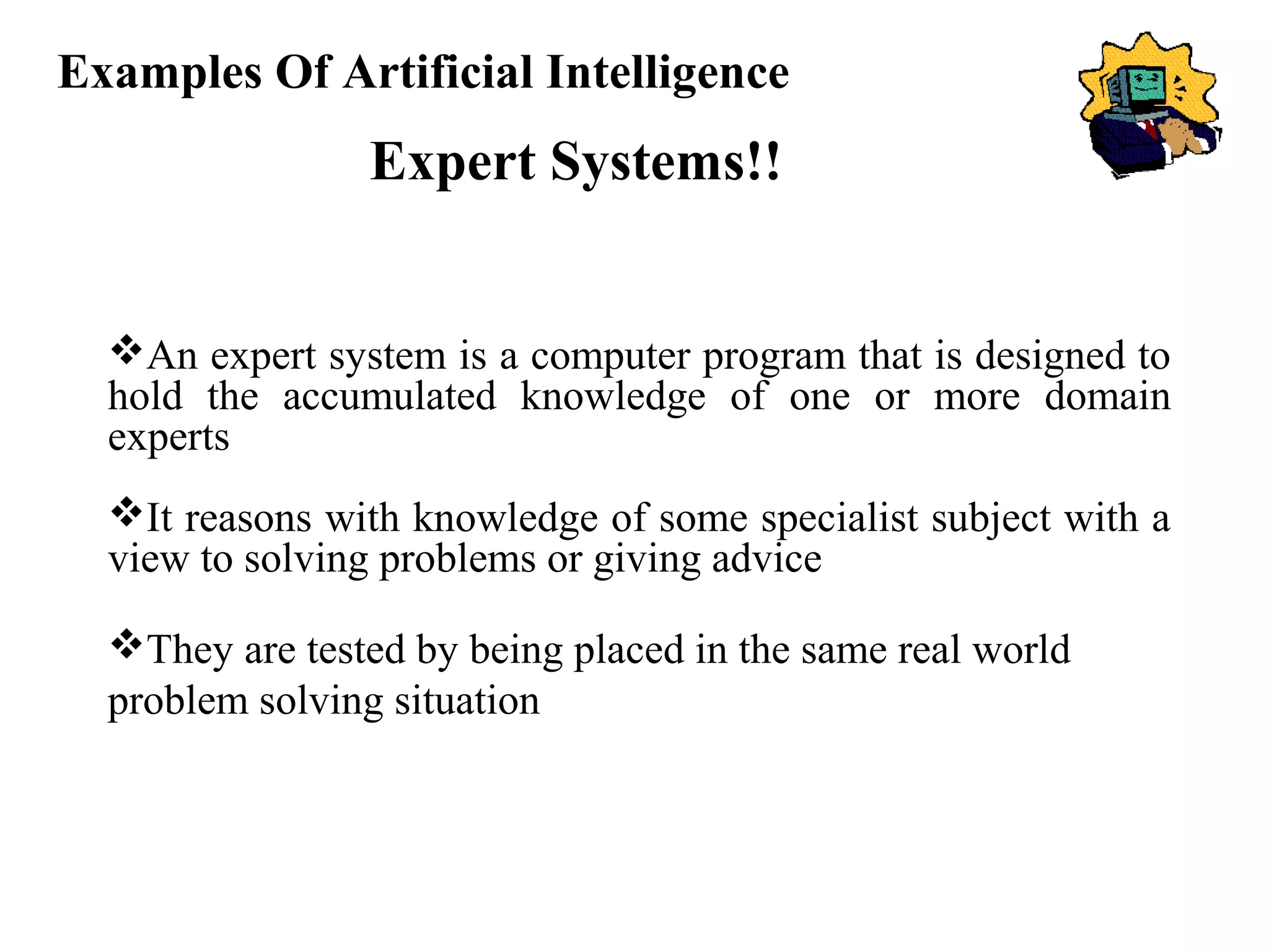 Examples Of Artificial Intelligence
Expert Systems!!
An expert system is a computer program that is designed to
hold the accumulated knowledge of one or more domain
experts
It reasons with knowledge of some specialist subject with a
view to solving problems or giving advice
They are tested by being placed in the same real world
problem solving situation
 