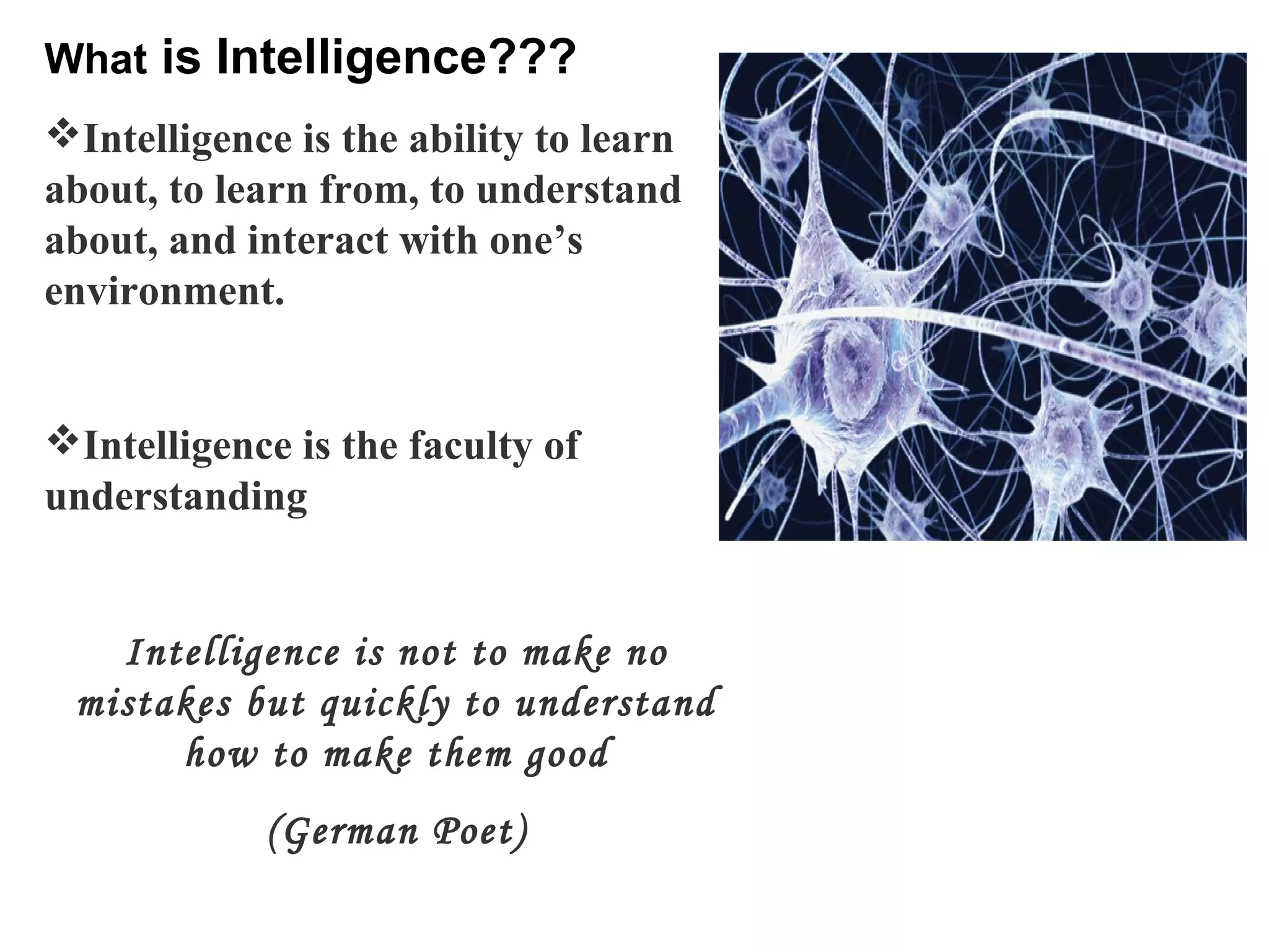 What is Intelligence???
Intelligence is the ability to learn
about, to learn from, to understand
about, and interact with one’s
environment.
Intelligence is the faculty of
understanding
Intelligence is not to make no
mistakes but quickly to understand
how to make them good
(German Poet)
 