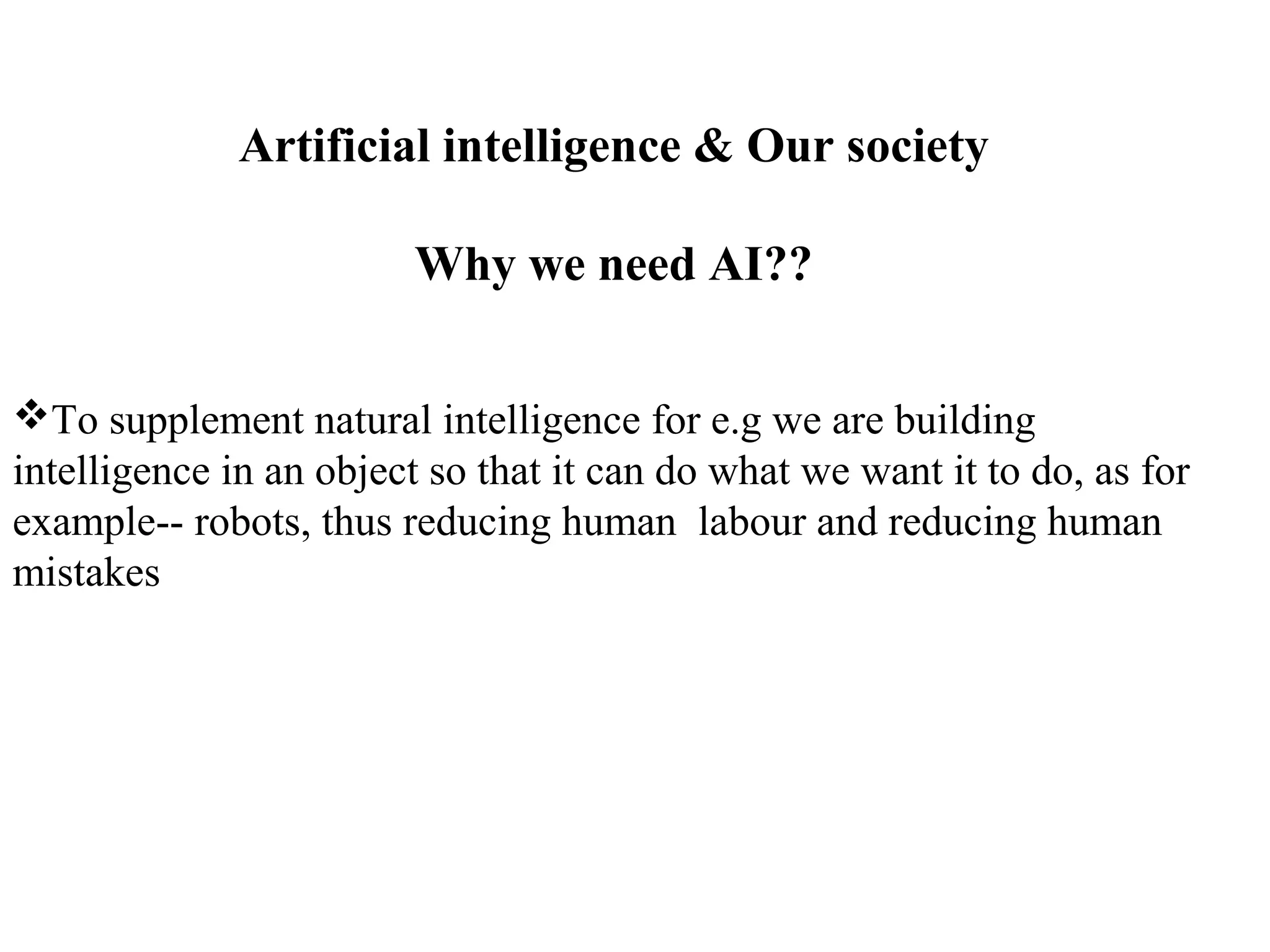 Artificial intelligence & Our society
Why we need AI??
To supplement natural intelligence for e.g we are building
intelligence in an object so that it can do what we want it to do, as for
example-- robots, thus reducing human labour and reducing human
mistakes
 