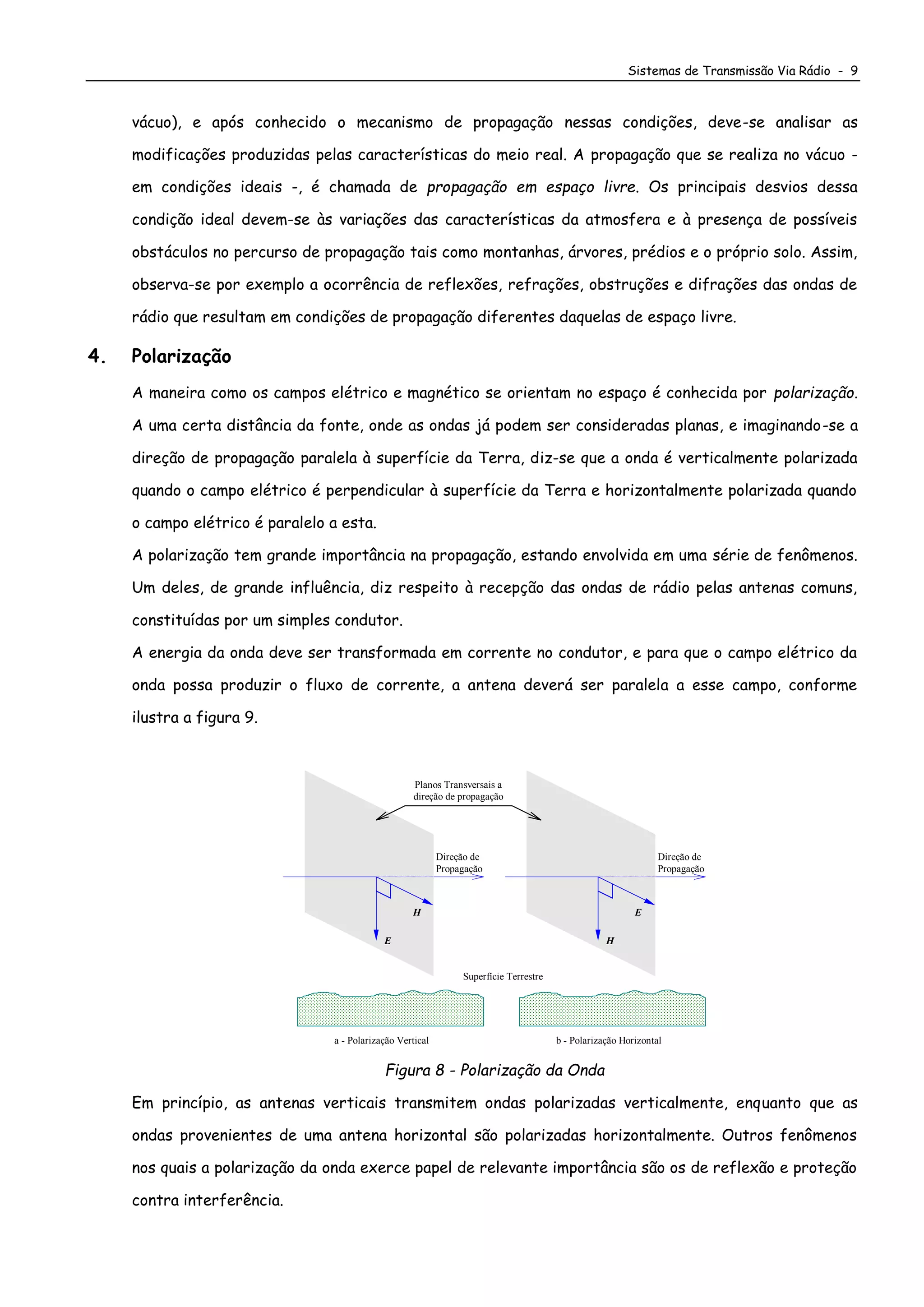 Sistemas de Transmissão Via Rádio - 9
vácuo), e após conhecido o mecanismo de propagação nessas condições, deve-se analisar as
modificações produzidas pelas características do meio real. A propagação que se realiza no vácuo -
em condições ideais -, é chamada de propagação em espaço livre. Os principais desvios dessa
condição ideal devem-se às variações das características da atmosfera e à presença de possíveis
obstáculos no percurso de propagação tais como montanhas, árvores, prédios e o próprio solo. Assim,
observa-se por exemplo a ocorrência de reflexões, refrações, obstruções e difrações das ondas de
rádio que resultam em condições de propagação diferentes daquelas de espaço livre.
4. Polarização
A maneira como os campos elétrico e magnético se orientam no espaço é conhecida por polarização.
A uma certa distância da fonte, onde as ondas já podem ser consideradas planas, e imaginando-se a
direção de propagação paralela à superfície da Terra, diz-se que a onda é verticalmente polarizada
quando o campo elétrico é perpendicular à superfície da Terra e horizontalmente polarizada quando
o campo elétrico é paralelo a esta.
A polarização tem grande importância na propagação, estando envolvida em uma série de fenômenos.
Um deles, de grande influência, diz respeito à recepção das ondas de rádio pelas antenas comuns,
constituídas por um simples condutor.
A energia da onda deve ser transformada em corrente no condutor, e para que o campo elétrico da
onda possa produzir o fluxo de corrente, a antena deverá ser paralela a esse campo, conforme
ilustra a figura 9.
b - Polarização Horizontal
Direção de
Propagação
E
H
Planos Transversais a
direção de propagação
Superfície Terrestre
a - Polarização Vertical
Direção de
Propagação
H
E
Figura 8 - Polarização da Onda
Em princípio, as antenas verticais transmitem ondas polarizadas verticalmente, enquanto que as
ondas provenientes de uma antena horizontal são polarizadas horizontalmente. Outros fenômenos
nos quais a polarização da onda exerce papel de relevante importância são os de reflexão e proteção
contra interferência.
 