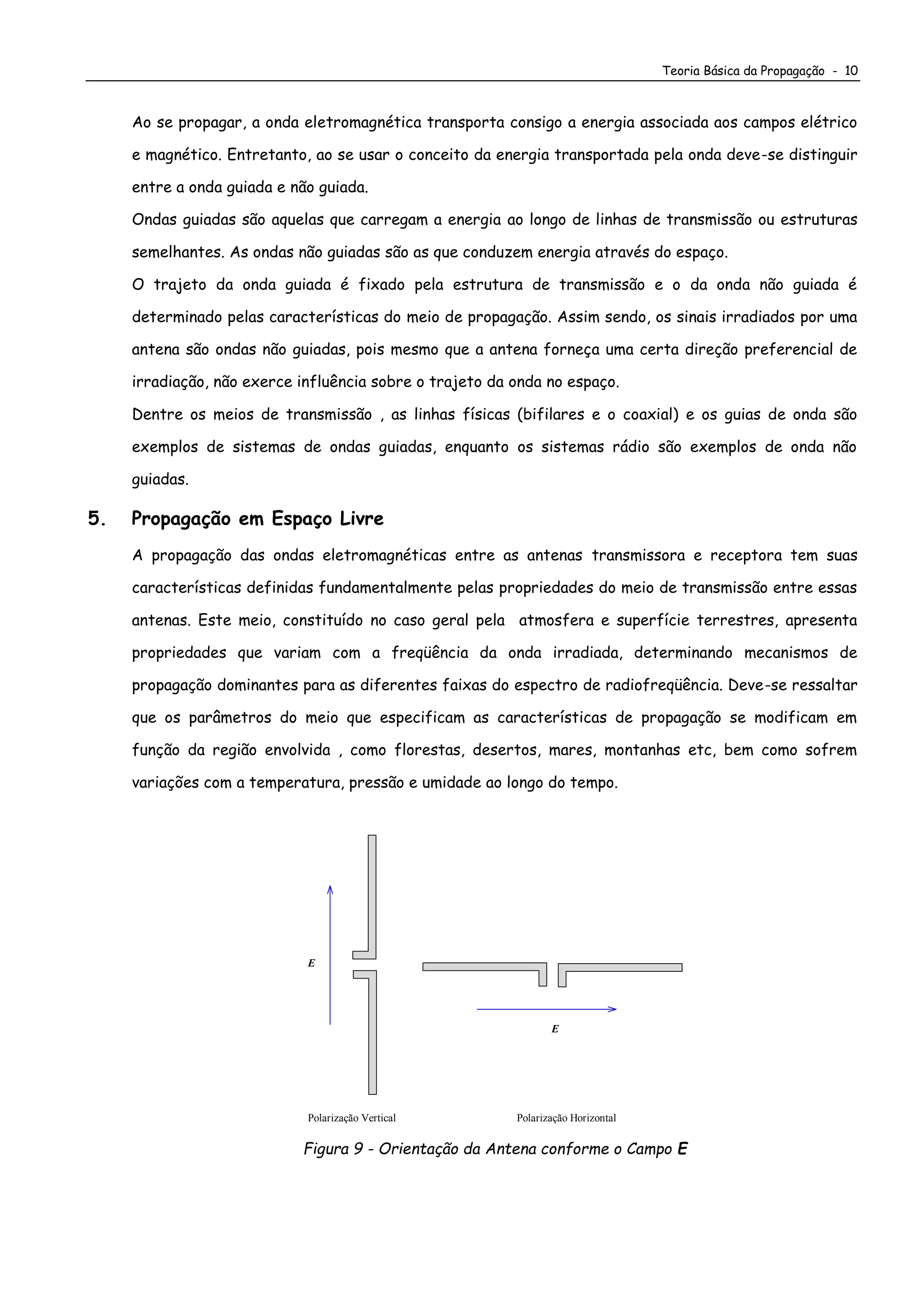 Teoria Básica da Propagação - 10
Ao se propagar, a onda eletromagnética transporta consigo a energia associada aos campos elétrico
e magnético. Entretanto, ao se usar o conceito da energia transportada pela onda deve-se distinguir
entre a onda guiada e não guiada.
Ondas guiadas são aquelas que carregam a energia ao longo de linhas de transmissão ou estruturas
semelhantes. As ondas não guiadas são as que conduzem energia através do espaço.
O trajeto da onda guiada é fixado pela estrutura de transmissão e o da onda não guiada é
determinado pelas características do meio de propagação. Assim sendo, os sinais irradiados por uma
antena são ondas não guiadas, pois mesmo que a antena forneça uma certa direção preferencial de
irradiação, não exerce influência sobre o trajeto da onda no espaço.
Dentre os meios de transmissão , as linhas físicas (bifilares e o coaxial) e os guias de onda são
exemplos de sistemas de ondas guiadas, enquanto os sistemas rádio são exemplos de onda não
guiadas.
5. Propagação em Espaço Livre
A propagação das ondas eletromagnéticas entre as antenas transmissora e receptora tem suas
características definidas fundamentalmente pelas propriedades do meio de transmissão entre essas
antenas. Este meio, constituído no caso geral pela atmosfera e superfície terrestres, apresenta
propriedades que variam com a freqüência da onda irradiada, determinando mecanismos de
propagação dominantes para as diferentes faixas do espectro de radiofreqüência. Deve-se ressaltar
que os parâmetros do meio que especificam as características de propagação se modificam em
função da região envolvida , como florestas, desertos, mares, montanhas etc, bem como sofrem
variações com a temperatura, pressão e umidade ao longo do tempo.
E
Polarização Vertical Polarização Horizontal
E
Figura 9 - Orientação da Antena conforme o Campo E
 