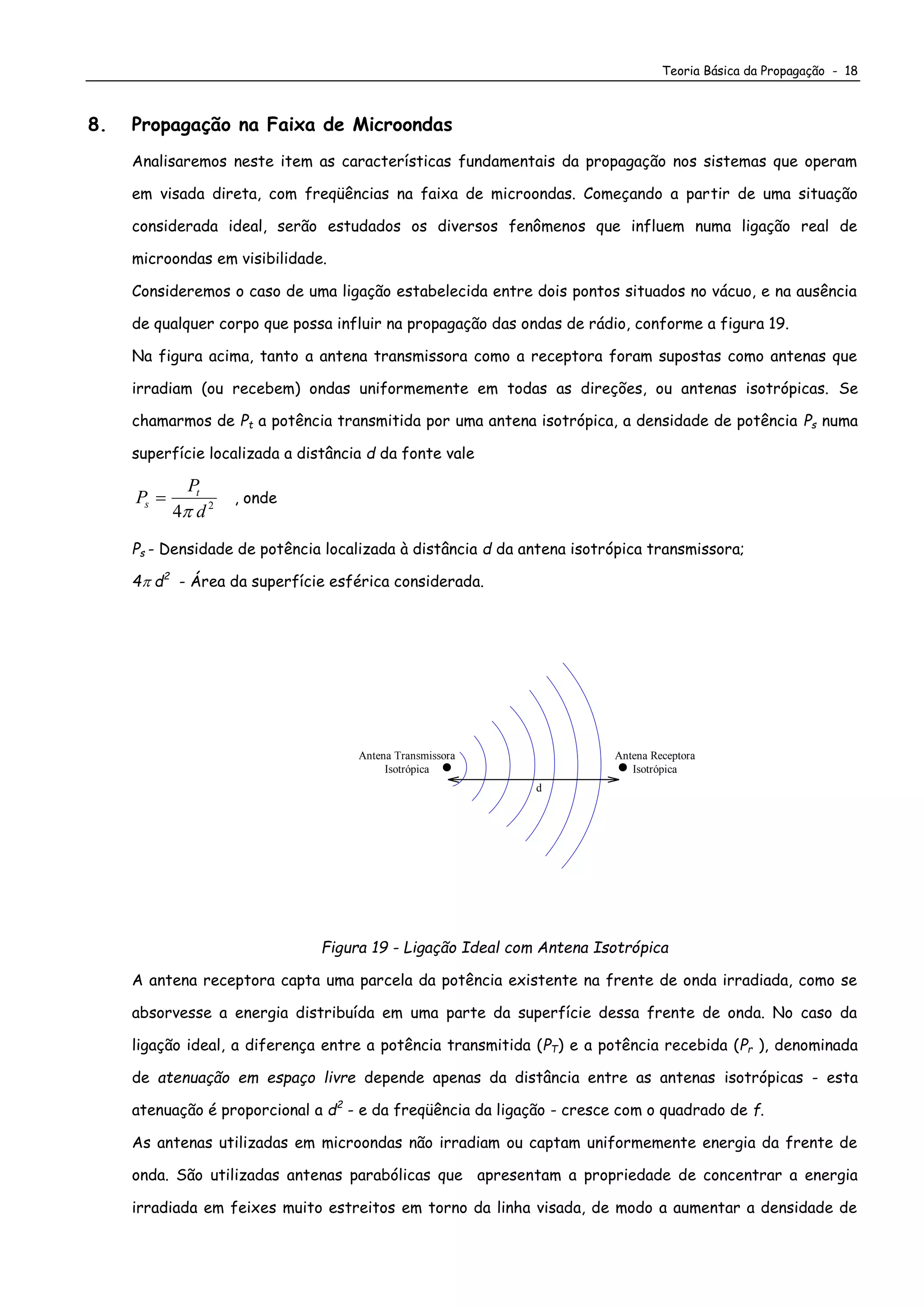 Teoria Básica da Propagação - 18
8. Propagação na Faixa de Microondas
Analisaremos neste item as características fundamentais da propagação nos sistemas que operam
em visada direta, com freqüências na faixa de microondas. Começando a partir de uma situação
considerada ideal, serão estudados os diversos fenômenos que influem numa ligação real de
microondas em visibilidade.
Consideremos o caso de uma ligação estabelecida entre dois pontos situados no vácuo, e na ausência
de qualquer corpo que possa influir na propagação das ondas de rádio, conforme a figura 19.
Na figura acima, tanto a antena transmissora como a receptora foram supostas como antenas que
irradiam (ou recebem) ondas uniformemente em todas as direções, ou antenas isotrópicas. Se
chamarmos de Pt a potência transmitida por uma antena isotrópica, a densidade de potência Ps numa
superfície localizada a distância d da fonte vale
P
P
d
s
t

4 2

, onde
Ps - Densidade de potência localizada à distância d da antena isotrópica transmissora;
4 d2
- Área da superfície esférica considerada.
d
Antena Receptora
Isotrópica
Antena Transmissora
Isotrópica
Figura 19 - Ligação Ideal com Antena Isotrópica
A antena receptora capta uma parcela da potência existente na frente de onda irradiada, como se
absorvesse a energia distribuída em uma parte da superfície dessa frente de onda. No caso da
ligação ideal, a diferença entre a potência transmitida (PT) e a potência recebida (Pr ), denominada
de atenuação em espaço livre depende apenas da distância entre as antenas isotrópicas - esta
atenuação é proporcional a d2
- e da freqüência da ligação - cresce com o quadrado de f.
As antenas utilizadas em microondas não irradiam ou captam uniformemente energia da frente de
onda. São utilizadas antenas parabólicas que apresentam a propriedade de concentrar a energia
irradiada em feixes muito estreitos em torno da linha visada, de modo a aumentar a densidade de
 