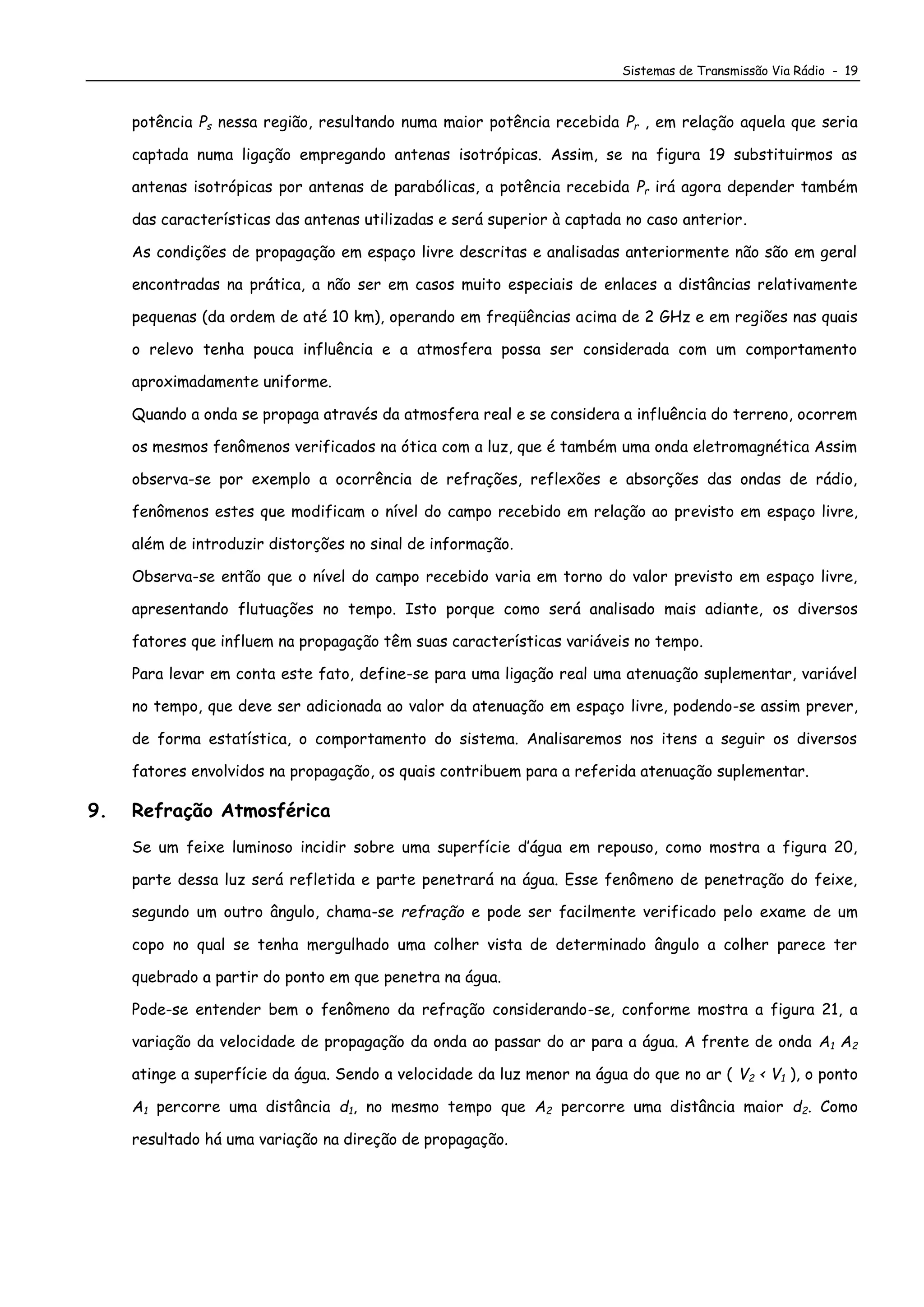 Sistemas de Transmissão Via Rádio - 19
potência Ps nessa região, resultando numa maior potência recebida Pr , em relação aquela que seria
captada numa ligação empregando antenas isotrópicas. Assim, se na figura 19 substituirmos as
antenas isotrópicas por antenas de parabólicas, a potência recebida Pr irá agora depender também
das características das antenas utilizadas e será superior à captada no caso anterior.
As condições de propagação em espaço livre descritas e analisadas anteriormente não são em geral
encontradas na prática, a não ser em casos muito especiais de enlaces a distâncias relativamente
pequenas (da ordem de até 10 km), operando em freqüências acima de 2 GHz e em regiões nas quais
o relevo tenha pouca influência e a atmosfera possa ser considerada com um comportamento
aproximadamente uniforme.
Quando a onda se propaga através da atmosfera real e se considera a influência do terreno, ocorrem
os mesmos fenômenos verificados na ótica com a luz, que é também uma onda eletromagnética Assim
observa-se por exemplo a ocorrência de refrações, reflexões e absorções das ondas de rádio,
fenômenos estes que modificam o nível do campo recebido em relação ao previsto em espaço livre,
além de introduzir distorções no sinal de informação.
Observa-se então que o nível do campo recebido varia em torno do valor previsto em espaço livre,
apresentando flutuações no tempo. Isto porque como será analisado mais adiante, os diversos
fatores que influem na propagação têm suas características variáveis no tempo.
Para levar em conta este fato, define-se para uma ligação real uma atenuação suplementar, variável
no tempo, que deve ser adicionada ao valor da atenuação em espaço livre, podendo-se assim prever,
de forma estatística, o comportamento do sistema. Analisaremos nos itens a seguir os diversos
fatores envolvidos na propagação, os quais contribuem para a referida atenuação suplementar.
9. Refração Atmosférica
Se um feixe luminoso incidir sobre uma superfície d’água em repouso, como mostra a figura 20,
parte dessa luz será refletida e parte penetrará na água. Esse fenômeno de penetração do feixe,
segundo um outro ângulo, chama-se refração e pode ser facilmente verificado pelo exame de um
copo no qual se tenha mergulhado uma colher vista de determinado ângulo a colher parece ter
quebrado a partir do ponto em que penetra na água.
Pode-se entender bem o fenômeno da refração considerando-se, conforme mostra a figura 21, a
variação da velocidade de propagação da onda ao passar do ar para a água. A frente de onda A1 A2
atinge a superfície da água. Sendo a velocidade da luz menor na água do que no ar ( V2 < V1 ), o ponto
A1 percorre uma distância d1, no mesmo tempo que A2 percorre uma distância maior d2. Como
resultado há uma variação na direção de propagação.
 