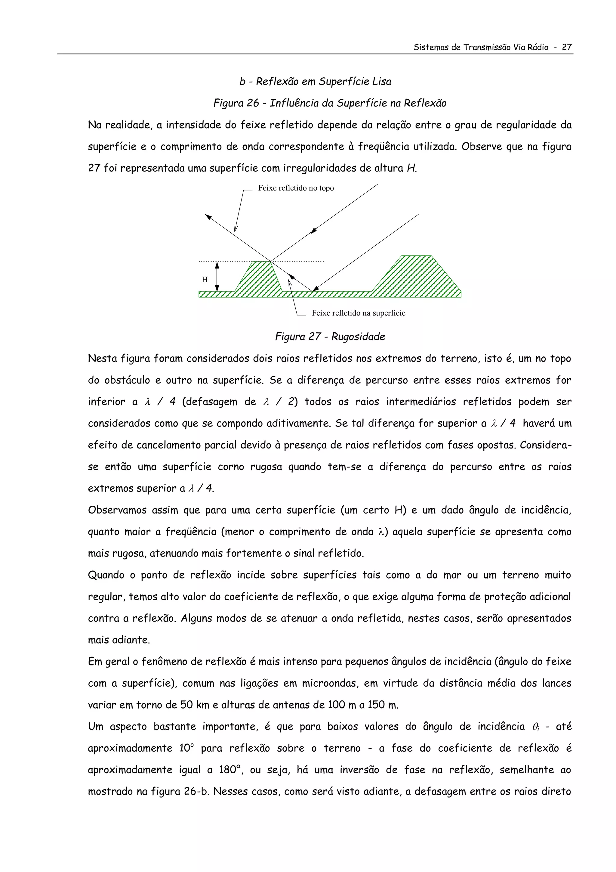 Sistemas de Transmissão Via Rádio - 27
b - Reflexão em Superfície Lisa
Figura 26 - Influência da Superfície na Reflexão
Na realidade, a intensidade do feixe refletido depende da relação entre o grau de regularidade da
superfície e o comprimento de onda correspondente à freqüência utilizada. Observe que na figura
27 foi representada uma superfície com irregularidades de altura H.
Feixe refletido na superfície
Feixe refletido no topo
H
Figura 27 - Rugosidade
Nesta figura foram considerados dois raios refletidos nos extremos do terreno, isto é, um no topo
do obstáculo e outro na superfície. Se a diferença de percurso entre esses raios extremos for
inferior a  / 4 (defasagem de  / 2) todos os raios intermediários refletidos podem ser
considerados como que se compondo aditivamente. Se tal diferença for superior a  / 4 haverá um
efeito de cancelamento parcial devido à presença de raios refletidos com fases opostas. Considera-
se então uma superfície corno rugosa quando tem-se a diferença do percurso entre os raios
extremos superior a  / 4.
Observamos assim que para uma certa superfície (um certo H) e um dado ângulo de incidência,
quanto maior a freqüência (menor o comprimento de onda ) aquela superfície se apresenta como
mais rugosa, atenuando mais fortemente o sinal refletido.
Quando o ponto de reflexão incide sobre superfícies tais como a do mar ou um terreno muito
regular, temos alto valor do coeficiente de reflexão, o que exige alguma forma de proteção adicional
contra a reflexão. Alguns modos de se atenuar a onda refletida, nestes casos, serão apresentados
mais adiante.
Em geral o fenômeno de reflexão é mais intenso para pequenos ângulos de incidência (ângulo do feixe
com a superfície), comum nas ligações em microondas, em virtude da distância média dos lances
variar em torno de 50 km e alturas de antenas de 100 m a 150 m.
Um aspecto bastante importante, é que para baixos valores do ângulo de incidência i - até
aproximadamente 10o
para reflexão sobre o terreno - a fase do coeficiente de reflexão é
aproximadamente igual a 180°, ou seja, há uma inversão de fase na reflexão, semelhante ao
mostrado na figura 26-b. Nesses casos, como será visto adiante, a defasagem entre os raios direto
 