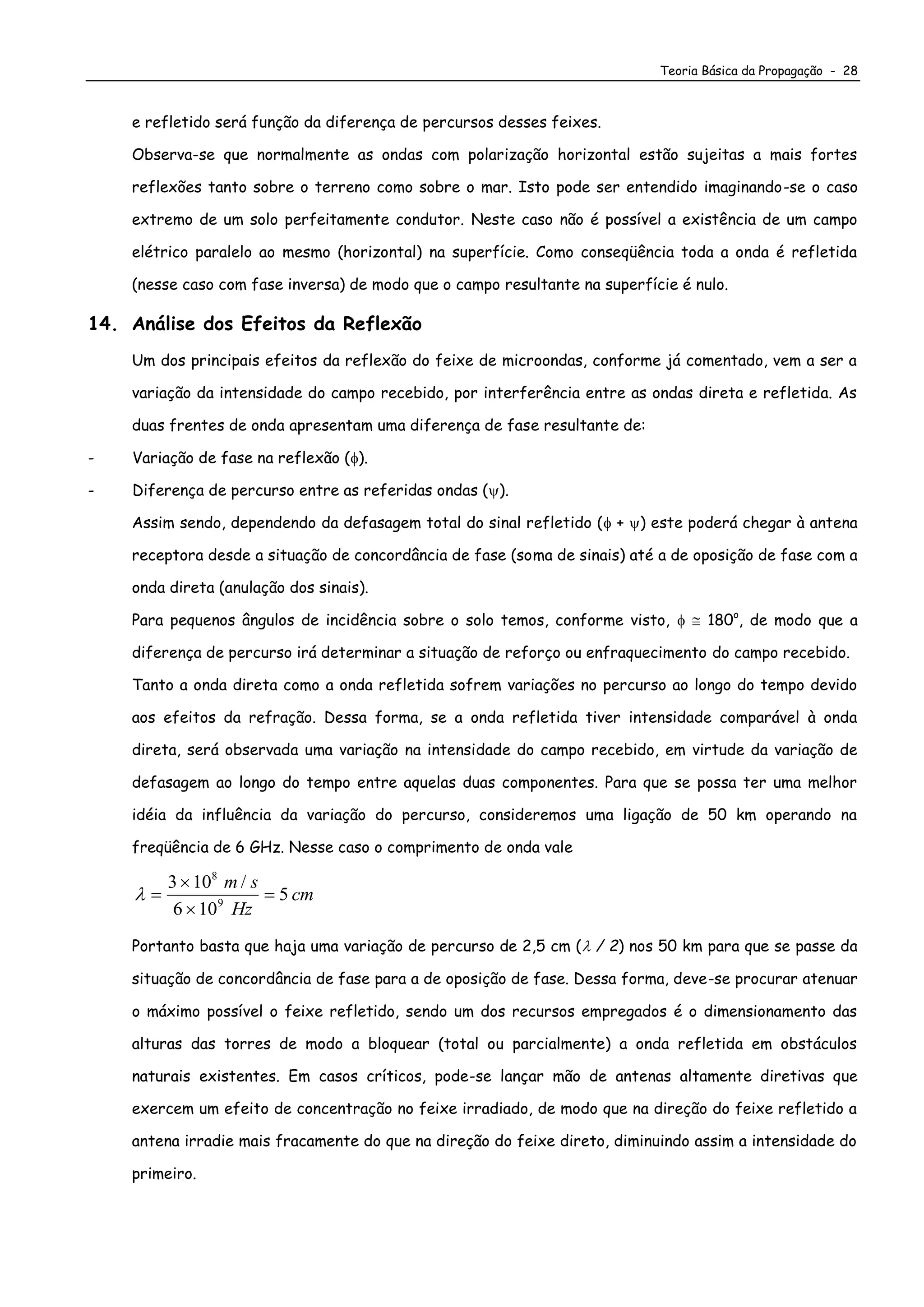 Teoria Básica da Propagação - 28
e refletido será função da diferença de percursos desses feixes.
Observa-se que normalmente as ondas com polarização horizontal estão sujeitas a mais fortes
reflexões tanto sobre o terreno como sobre o mar. Isto pode ser entendido imaginando-se o caso
extremo de um solo perfeitamente condutor. Neste caso não é possível a existência de um campo
elétrico paralelo ao mesmo (horizontal) na superfície. Como conseqüência toda a onda é refletida
(nesse caso com fase inversa) de modo que o campo resultante na superfície é nulo.
14. Análise dos Efeitos da Reflexão
Um dos principais efeitos da reflexão do feixe de microondas, conforme já comentado, vem a ser a
variação da intensidade do campo recebido, por interferência entre as ondas direta e refletida. As
duas frentes de onda apresentam uma diferença de fase resultante de:
- Variação de fase na reflexão ().
- Diferença de percurso entre as referidas ondas ().
Assim sendo, dependendo da defasagem total do sinal refletido ( + ) este poderá chegar à antena
receptora desde a situação de concordância de fase (soma de sinais) até a de oposição de fase com a
onda direta (anulação dos sinais).
Para pequenos ângulos de incidência sobre o solo temos, conforme visto,   180o
, de modo que a
diferença de percurso irá determinar a situação de reforço ou enfraquecimento do campo recebido.
Tanto a onda direta como a onda refletida sofrem variações no percurso ao longo do tempo devido
aos efeitos da refração. Dessa forma, se a onda refletida tiver intensidade comparável à onda
direta, será observada uma variação na intensidade do campo recebido, em virtude da variação de
defasagem ao longo do tempo entre aquelas duas componentes. Para que se possa ter uma melhor
idéia da influência da variação do percurso, consideremos uma ligação de 50 km operando na
freqüência de 6 GHz. Nesse caso o comprimento de onda vale
 



3 10
6 10
5
8
9
m s
Hz
cm
/
Portanto basta que haja uma variação de percurso de 2,5 cm ( / 2) nos 50 km para que se passe da
situação de concordância de fase para a de oposição de fase. Dessa forma, deve-se procurar atenuar
o máximo possível o feixe refletido, sendo um dos recursos empregados é o dimensionamento das
alturas das torres de modo a bloquear (total ou parcialmente) a onda refletida em obstáculos
naturais existentes. Em casos críticos, pode-se lançar mão de antenas altamente diretivas que
exercem um efeito de concentração no feixe irradiado, de modo que na direção do feixe refletido a
antena irradie mais fracamente do que na direção do feixe direto, diminuindo assim a intensidade do
primeiro.
 
