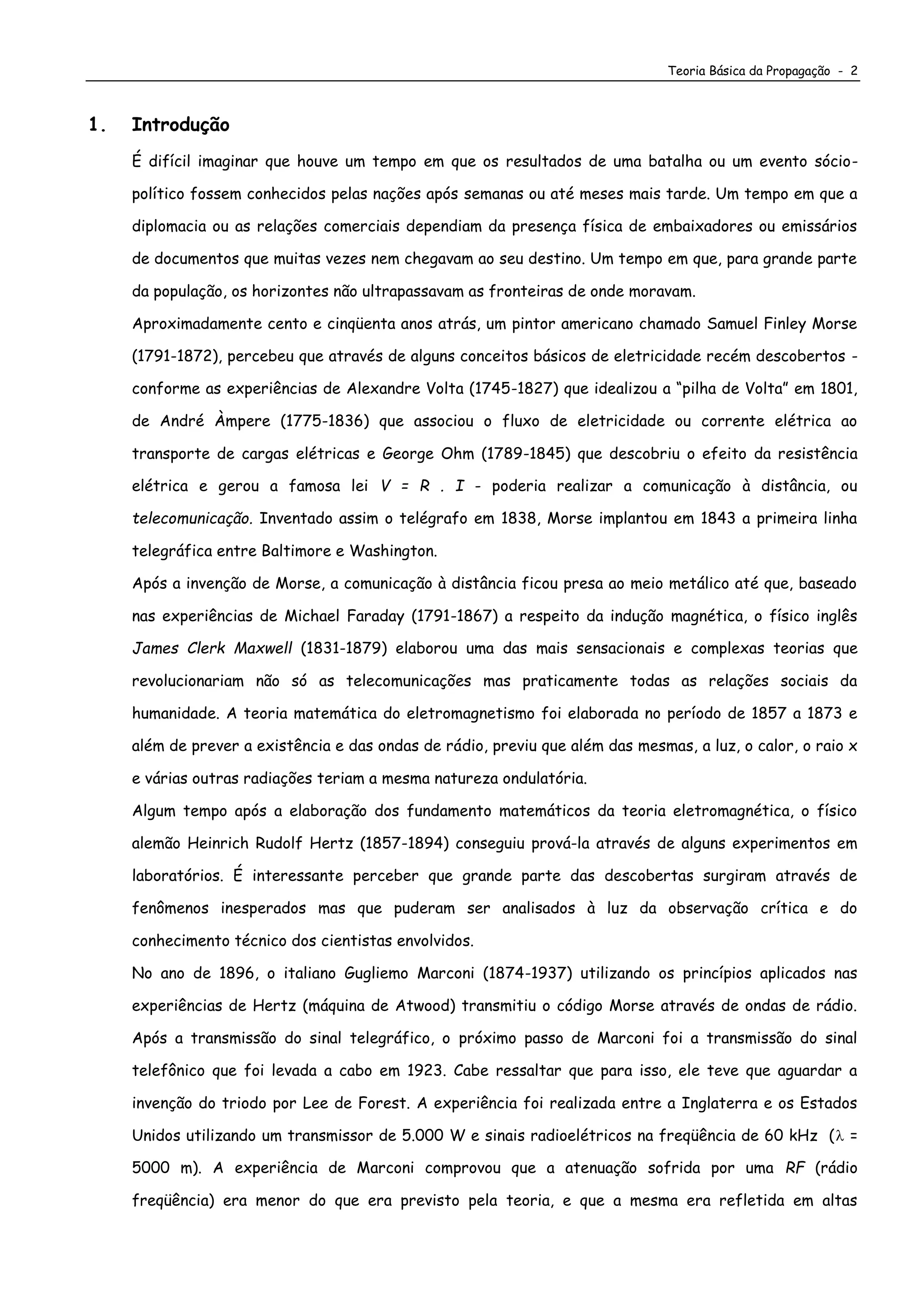 Teoria Básica da Propagação - 2
1. Introdução
É difícil imaginar que houve um tempo em que os resultados de uma batalha ou um evento sócio-
político fossem conhecidos pelas nações após semanas ou até meses mais tarde. Um tempo em que a
diplomacia ou as relações comerciais dependiam da presença física de embaixadores ou emissários
de documentos que muitas vezes nem chegavam ao seu destino. Um tempo em que, para grande parte
da população, os horizontes não ultrapassavam as fronteiras de onde moravam.
Aproximadamente cento e cinqüenta anos atrás, um pintor americano chamado Samuel Finley Morse
(1791-1872), percebeu que através de alguns conceitos básicos de eletricidade recém descobertos -
conforme as experiências de Alexandre Volta (1745-1827) que idealizou a “pilha de Volta” em 1801,
de André Àmpere (1775-1836) que associou o fluxo de eletricidade ou corrente elétrica ao
transporte de cargas elétricas e George Ohm (1789-1845) que descobriu o efeito da resistência
elétrica e gerou a famosa lei V = R . I - poderia realizar a comunicação à distância, ou
telecomunicação. Inventado assim o telégrafo em 1838, Morse implantou em 1843 a primeira linha
telegráfica entre Baltimore e Washington.
Após a invenção de Morse, a comunicação à distância ficou presa ao meio metálico até que, baseado
nas experiências de Michael Faraday (1791-1867) a respeito da indução magnética, o físico inglês
James Clerk Maxwell (1831-1879) elaborou uma das mais sensacionais e complexas teorias que
revolucionariam não só as telecomunicações mas praticamente todas as relações sociais da
humanidade. A teoria matemática do eletromagnetismo foi elaborada no período de 1857 a 1873 e
além de prever a existência e das ondas de rádio, previu que além das mesmas, a luz, o calor, o raio x
e várias outras radiações teriam a mesma natureza ondulatória.
Algum tempo após a elaboração dos fundamento matemáticos da teoria eletromagnética, o físico
alemão Heinrich Rudolf Hertz (1857-1894) conseguiu prová-la através de alguns experimentos em
laboratórios. É interessante perceber que grande parte das descobertas surgiram através de
fenômenos inesperados mas que puderam ser analisados à luz da observação crítica e do
conhecimento técnico dos cientistas envolvidos.
No ano de 1896, o italiano Gugliemo Marconi (1874-1937) utilizando os princípios aplicados nas
experiências de Hertz (máquina de Atwood) transmitiu o código Morse através de ondas de rádio.
Após a transmissão do sinal telegráfico, o próximo passo de Marconi foi a transmissão do sinal
telefônico que foi levada a cabo em 1923. Cabe ressaltar que para isso, ele teve que aguardar a
invenção do triodo por Lee de Forest. A experiência foi realizada entre a Inglaterra e os Estados
Unidos utilizando um transmissor de 5.000 W e sinais radioelétricos na freqüência de 60 kHz ( =
5000 m). A experiência de Marconi comprovou que a atenuação sofrida por uma RF (rádio
freqüência) era menor do que era previsto pela teoria, e que a mesma era refletida em altas
 
