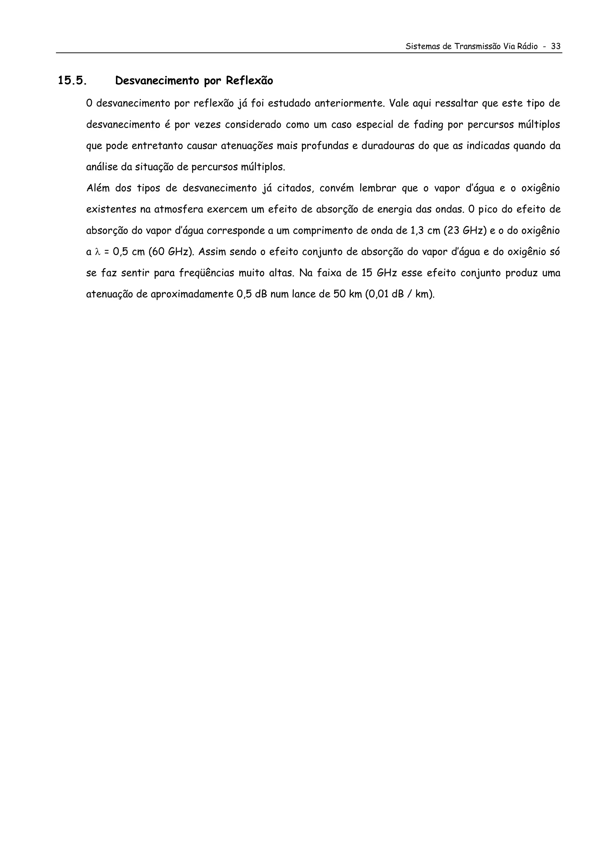 Sistemas de Transmissão Via Rádio - 33
15.5. Desvanecimento por Reflexão
0 desvanecimento por reflexão já foi estudado anteriormente. Vale aqui ressaltar que este tipo de
desvanecimento é por vezes considerado como um caso especial de fading por percursos múltiplos
que pode entretanto causar atenuações mais profundas e duradouras do que as indicadas quando da
análise da situação de percursos múltiplos.
Além dos tipos de desvanecimento já citados, convém lembrar que o vapor d’água e o oxigênio
existentes na atmosfera exercem um efeito de absorção de energia das ondas. 0 pico do efeito de
absorção do vapor d’água corresponde a um comprimento de onda de 1,3 cm (23 GHz) e o do oxigênio
a  = 0,5 cm (60 GHz). Assim sendo o efeito conjunto de absorção do vapor d’água e do oxigênio só
se faz sentir para freqüências muito altas. Na faixa de 15 GHz esse efeito conjunto produz uma
atenuação de aproximadamente 0,5 dB num lance de 50 km (0,01 dB / km).
 