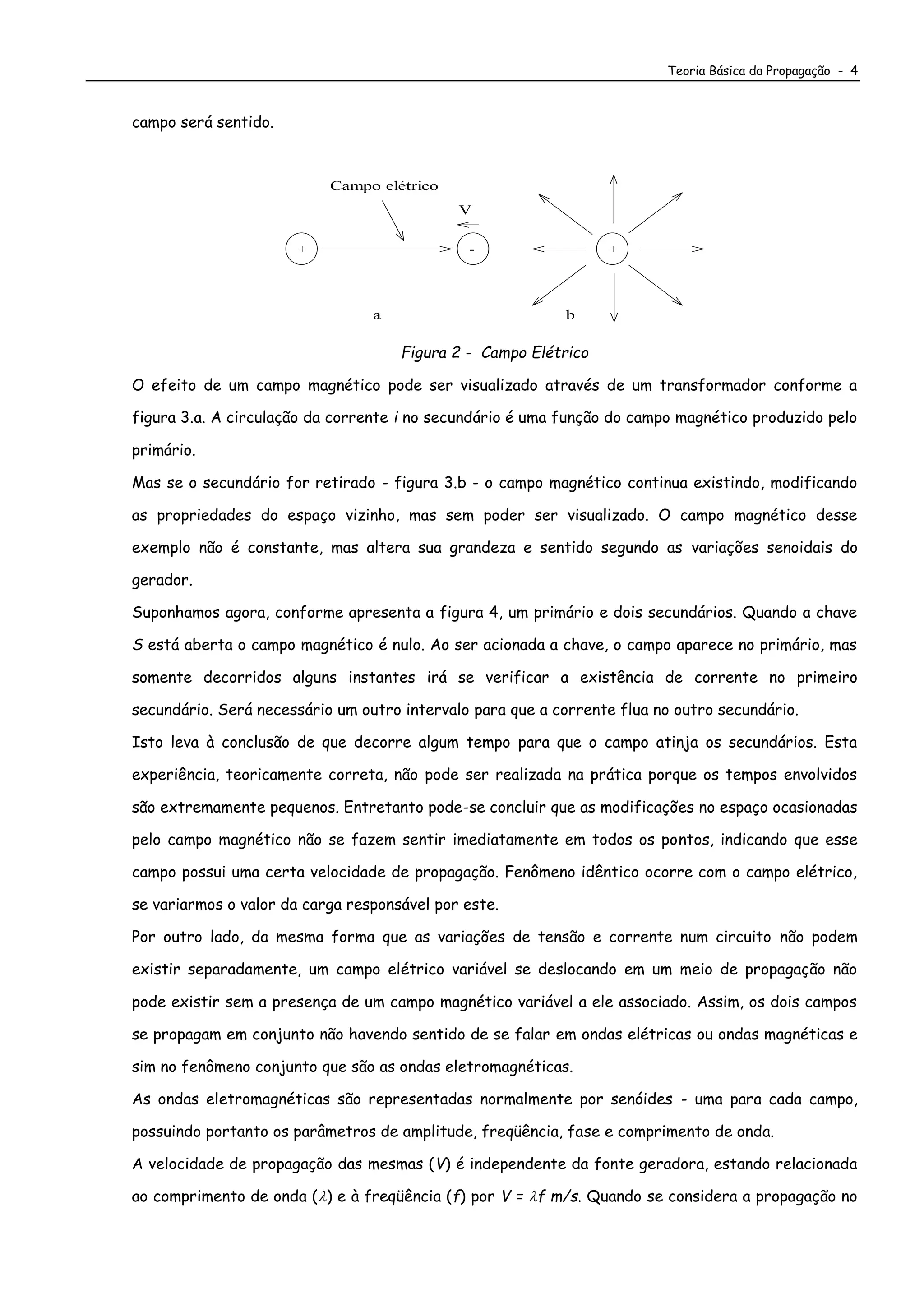 Teoria Básica da Propagação - 4
campo será sentido.
+ -
Campo elétrico
a b
V
+
Figura 2 - Campo Elétrico
O efeito de um campo magnético pode ser visualizado através de um transformador conforme a
figura 3.a. A circulação da corrente i no secundário é uma função do campo magnético produzido pelo
primário.
Mas se o secundário for retirado - figura 3.b - o campo magnético continua existindo, modificando
as propriedades do espaço vizinho, mas sem poder ser visualizado. O campo magnético desse
exemplo não é constante, mas altera sua grandeza e sentido segundo as variações senoidais do
gerador.
Suponhamos agora, conforme apresenta a figura 4, um primário e dois secundários. Quando a chave
S está aberta o campo magnético é nulo. Ao ser acionada a chave, o campo aparece no primário, mas
somente decorridos alguns instantes irá se verificar a existência de corrente no primeiro
secundário. Será necessário um outro intervalo para que a corrente flua no outro secundário.
Isto leva à conclusão de que decorre algum tempo para que o campo atinja os secundários. Esta
experiência, teoricamente correta, não pode ser realizada na prática porque os tempos envolvidos
são extremamente pequenos. Entretanto pode-se concluir que as modificações no espaço ocasionadas
pelo campo magnético não se fazem sentir imediatamente em todos os pontos, indicando que esse
campo possui uma certa velocidade de propagação. Fenômeno idêntico ocorre com o campo elétrico,
se variarmos o valor da carga responsável por este.
Por outro lado, da mesma forma que as variações de tensão e corrente num circuito não podem
existir separadamente, um campo elétrico variável se deslocando em um meio de propagação não
pode existir sem a presença de um campo magnético variável a ele associado. Assim, os dois campos
se propagam em conjunto não havendo sentido de se falar em ondas elétricas ou ondas magnéticas e
sim no fenômeno conjunto que são as ondas eletromagnéticas.
As ondas eletromagnéticas são representadas normalmente por senóides - uma para cada campo,
possuindo portanto os parâmetros de amplitude, freqüência, fase e comprimento de onda.
A velocidade de propagação das mesmas (V) é independente da fonte geradora, estando relacionada
ao comprimento de onda () e à freqüência (f) por V = f m/s. Quando se considera a propagação no
 