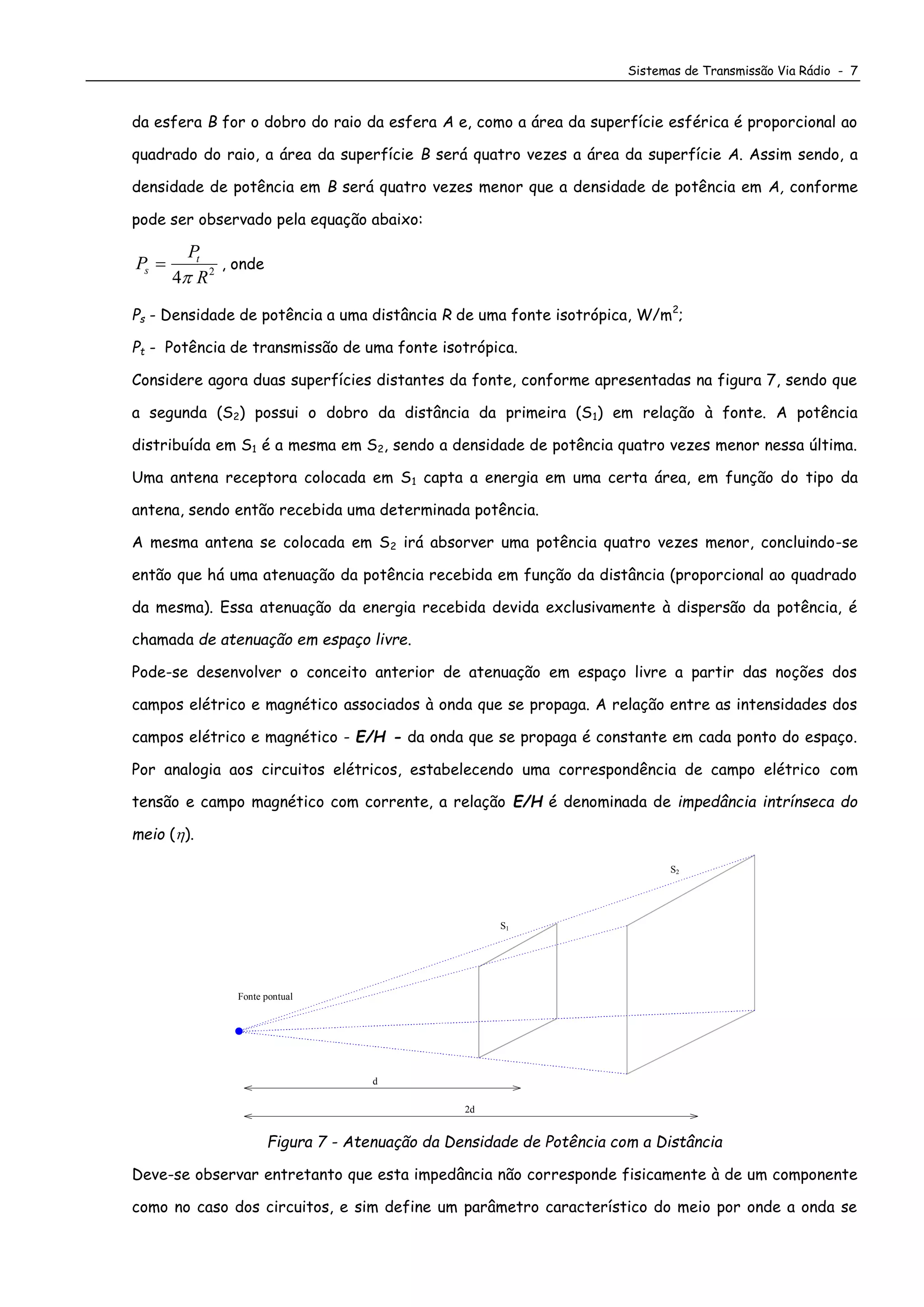 Sistemas de Transmissão Via Rádio - 7
da esfera B for o dobro do raio da esfera A e, como a área da superfície esférica é proporcional ao
quadrado do raio, a área da superfície B será quatro vezes a área da superfície A. Assim sendo, a
densidade de potência em B será quatro vezes menor que a densidade de potência em A, conforme
pode ser observado pela equação abaixo:
P
P
R
s
t

4 2

, onde
Ps - Densidade de potência a uma distância R de uma fonte isotrópica, W/m2
;
Pt - Potência de transmissão de uma fonte isotrópica.
Considere agora duas superfícies distantes da fonte, conforme apresentadas na figura 7, sendo que
a segunda (S2) possui o dobro da distância da primeira (S1) em relação à fonte. A potência
distribuída em S1 é a mesma em S2, sendo a densidade de potência quatro vezes menor nessa última.
Uma antena receptora colocada em S1 capta a energia em uma certa área, em função do tipo da
antena, sendo então recebida uma determinada potência.
A mesma antena se colocada em S2 irá absorver uma potência quatro vezes menor, concluindo-se
então que há uma atenuação da potência recebida em função da distância (proporcional ao quadrado
da mesma). Essa atenuação da energia recebida devida exclusivamente à dispersão da potência, é
chamada de atenuação em espaço livre.
Pode-se desenvolver o conceito anterior de atenuação em espaço livre a partir das noções dos
campos elétrico e magnético associados à onda que se propaga. A relação entre as intensidades dos
campos elétrico e magnético - E/H - da onda que se propaga é constante em cada ponto do espaço.
Por analogia aos circuitos elétricos, estabelecendo uma correspondência de campo elétrico com
tensão e campo magnético com corrente, a relação E/H é denominada de impedância intrínseca do
meio ().
Fonte pontual
S2
S1
d
2d
Figura 7 - Atenuação da Densidade de Potência com a Distância
Deve-se observar entretanto que esta impedância não corresponde fisicamente à de um componente
como no caso dos circuitos, e sim define um parâmetro característico do meio por onde a onda se
 