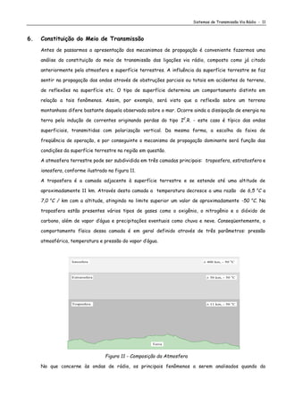 Sistemas de Transmissão Via Rádio - 11
6. Constituição do Meio de Transmissão
Antes de passarmos a apresentação dos mecanismos de propagação é conveniente fazermos uma
análise da constituição do meio de transmissão das ligações via rádio, composto como já citado
anteriormente pela atmosfera e superfície terrestres. A influência da superfície terrestre se faz
sentir na propagação das ondas através de obstruções parciais ou totais em acidentes do terreno,
de reflexões na superfície etc. O tipo de superfície determina um comportamento distinto em
relação a tais fenômenos. Assim, por exemplo, será visto que a reflexão sobre um terreno
montanhoso difere bastante daquela observada sobre o mar. Ocorre ainda a dissipação de energia na
terra pela indução de correntes originando perdas do tipo I2
.R. - este caso é típico das ondas
superficiais, transmitidas com polarização vertical. Da mesma forma, a escolha da faixa de
freqüência de operação, e por conseguinte o mecanismo de propagação dominante será função das
condições da superfície terrestre na região em questão.
A atmosfera terrestre pode ser subdividida em três camadas principais: troposfera, estratosfera e
ionosfera, conforme ilustrado na figura 11.
A troposfera é a camada adjacente à superfície terrestre e se estende até uma altitude de
aproximadamente 11 km. Através desta camada a temperatura decresce a uma razão de 6,5 o
C a
7,0 o
C / km com a altitude, atingindo no limite superior um valor de aproximadamente -50 o
C. Na
troposfera estão presentes vários tipos de gases como o oxigênio, o nitrogênio e o dióxido de
carbono, além de vapor d’água e precipitações eventuais como chuva e neve. Conseqüentemente, o
comportamento físico dessa camada é em geral definido através de três parâmetros: pressão
atmosférica, temperatura e pressão do vapor d’água.
 11 km, - 50 o
C
 400 km, - 50 o
C
 50 km, - 50 o
C
Troposfera
Estratosfera
Ionosfera
Terra
Figura 11 - Composição da Atmosfera
No que concerne às ondas de rádio, os principais fenômenos a serem analisados quando da
 
