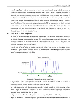 Teoria Básica da Propagação - 14
A onda superficial tende a acompanhar a curvatura terrestre, não se prendendo somente a
superfície, mas diminuindo a intensidade de campo com a altura. Uma vez que parte da energia é
absorvida pela terra, a intensidade da onda superficial é atenuada com a distância. Essa atenuação é
função da condutividade terrestre por onde a onda se desloca. Assim, por exemplo, a onda de
superfície se propaga muito bem sobre a água do mar e melhor no solo úmido que no seco. A onda de
superfície é transmitida geralmente com polarização vertical (a terra apresenta um efeito como de
curto-circuito para a onda de polarização horizontal). Na superfície terrestre, que não é um
condutor perfeito, são induzidas correntes, determinando uma dissipação de energia do tipo I 2
.R,
atenuando a energia da onda com a distância.
7.4. Faixa de H.F. (High Frequency)
Na faixa de HF o mecanismo de propagação dominante é o da refração ionosférica, sendo que
permanece ainda a presença da onda de superfície em regiões mais próximas do transmissor. Na
refração ionosférica, as diversas camadas da ionosfera desviam pouco a pouco a trajetória das
ondas que retornam à superfície terrestre.
A onda que sofre refração na ionosfera, dita onda celeste (no sentido de cima para baixo),
estabelece a ligação a longa distância. Próximo ao transmissor se faz sentir a presença da onda de
superfície que é atenuada com a distância.
Campo elétrico
Linhas de força
Correntes
Superfície terrestre
Direção de Propagação
Figura 13 - Propagação por Onda Superficial
A região entre o ponto de recepção da onda celeste e o limite de influência da onda de superfície é
chamada de zona de silêncio, pois não existe sinal útil nessa região.
Para cada sistema operando dentro do mecanismo da refração ionosférica existe um compromisso
entre o ângulo de irradiação, a freqüência do enlace e a camada ionosférica principal responsável
pelo retorno das ondas à superfície da terra.
A figura 15 ilustra três ondas de freqüências diferentes ,5 MHz, 20 MHz e l00 MHz, com um mesmo
ângulo de irradiação. A onda de freqüência igual a 20 MHz se refrata em uma camada mais alta e
 