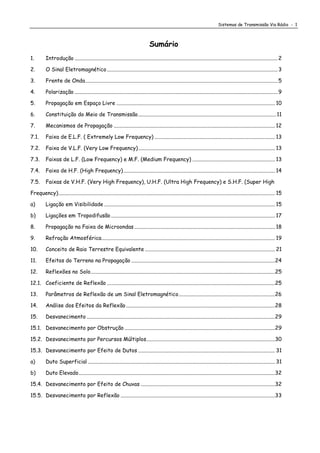 Sistemas de Transmissão Via Rádio - 1
Sumário
1. Introdução ......................................................................................................................................................2
2. O Sinal Eletromagnético ..............................................................................................................................3
3. Frente de Onda..............................................................................................................................................5
4. Polarização ......................................................................................................................................................9
5. Propagação em Espaço Livre ..................................................................................................................... 10
6. Constituição do Meio de Transmissão......................................................................................................11
7. Mecanismos de Propagação ....................................................................................................................... 12
7.1. Faixa de E.L.F. ( Extremely Low Frequency) ......................................................................................... 13
7.2. Faixa de V.L.F. (Very Low Frequency)..................................................................................................... 13
7.3. Faixas de L.F. (Low Frequency) e M.F. (Medium Frequency) ............................................................. 13
7.4. Faixa de H.F. (High Frequency)................................................................................................................ 14
7.5. Faixas de V.H.F. (Very High Frequency), U.H.F. (Ultra High Frequency) e S.H.F. (Super High
Frequency)................................................................................................................................................................ 15
a) Ligação em Visibilidade .............................................................................................................................. 15
b) Ligações em Tropodifusão ......................................................................................................................... 17
8. Propagação na Faixa de Microondas........................................................................................................ 18
9. Refração Atmosférica................................................................................................................................ 19
10. Conceito de Raio Terrestre Equivalente ................................................................................................ 21
11. Efeitos do Terreno na Propagação ..........................................................................................................24
12. Reflexões no Solo........................................................................................................................................25
12.1. Coeficiente de Reflexão ............................................................................................................................25
13. Parâmetros de Reflexão de um Sinal Eletromagnético.......................................................................26
14. Análise dos Efeitos da Reflexão..............................................................................................................28
15. Desvanecimento ...........................................................................................................................................29
15.1. Desvanecimento por Obstrução ...............................................................................................................29
15.2. Desvanecimento por Percursos Múltiplos...............................................................................................30
15.3. Desvanecimento por Efeito de Dutos ..................................................................................................... 31
a) Duto Superficial .......................................................................................................................................... 31
b) Duto Elevado.................................................................................................................................................32
15.4. Desvanecimento por Efeito de Chuvas ...................................................................................................32
15.5. Desvanecimento por Reflexão ..................................................................................................................33
 