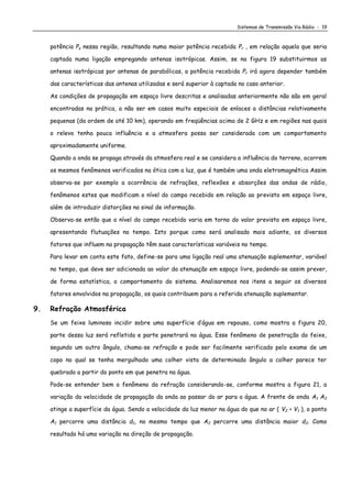 Sistemas de Transmissão Via Rádio - 19
potência Ps nessa região, resultando numa maior potência recebida Pr , em relação aquela que seria
captada numa ligação empregando antenas isotrópicas. Assim, se na figura 19 substituirmos as
antenas isotrópicas por antenas de parabólicas, a potência recebida Pr irá agora depender também
das características das antenas utilizadas e será superior à captada no caso anterior.
As condições de propagação em espaço livre descritas e analisadas anteriormente não são em geral
encontradas na prática, a não ser em casos muito especiais de enlaces a distâncias relativamente
pequenas (da ordem de até 10 km), operando em freqüências acima de 2 GHz e em regiões nas quais
o relevo tenha pouca influência e a atmosfera possa ser considerada com um comportamento
aproximadamente uniforme.
Quando a onda se propaga através da atmosfera real e se considera a influência do terreno, ocorrem
os mesmos fenômenos verificados na ótica com a luz, que é também uma onda eletromagnética Assim
observa-se por exemplo a ocorrência de refrações, reflexões e absorções das ondas de rádio,
fenômenos estes que modificam o nível do campo recebido em relação ao previsto em espaço livre,
além de introduzir distorções no sinal de informação.
Observa-se então que o nível do campo recebido varia em torno do valor previsto em espaço livre,
apresentando flutuações no tempo. Isto porque como será analisado mais adiante, os diversos
fatores que influem na propagação têm suas características variáveis no tempo.
Para levar em conta este fato, define-se para uma ligação real uma atenuação suplementar, variável
no tempo, que deve ser adicionada ao valor da atenuação em espaço livre, podendo-se assim prever,
de forma estatística, o comportamento do sistema. Analisaremos nos itens a seguir os diversos
fatores envolvidos na propagação, os quais contribuem para a referida atenuação suplementar.
9. Refração Atmosférica
Se um feixe luminoso incidir sobre uma superfície d’água em repouso, como mostra a figura 20,
parte dessa luz será refletida e parte penetrará na água. Esse fenômeno de penetração do feixe,
segundo um outro ângulo, chama-se refração e pode ser facilmente verificado pelo exame de um
copo no qual se tenha mergulhado uma colher vista de determinado ângulo a colher parece ter
quebrado a partir do ponto em que penetra na água.
Pode-se entender bem o fenômeno da refração considerando-se, conforme mostra a figura 21, a
variação da velocidade de propagação da onda ao passar do ar para a água. A frente de onda A1 A2
atinge a superfície da água. Sendo a velocidade da luz menor na água do que no ar ( V2 < V1 ), o ponto
A1 percorre uma distância d1, no mesmo tempo que A2 percorre uma distância maior d2. Como
resultado há uma variação na direção de propagação.
 