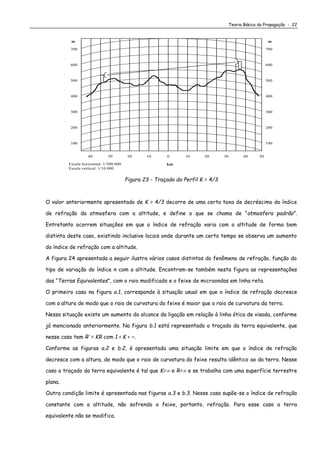 Teoria Básica da Propagação - 22
700
600
500
400
300
200
10 20 30 5040
mm
km
040 102030
100
Escala horizontal: 1/500.000
Escala vertical: 1/10.000
700
600
500
400
300
200
100
Figura 23 - Traçado do Perfil K = 4/3
O valor anteriormente apresentado de K = 4/3 decorre de uma certa taxa de decréscimo do índice
de refração da atmosfera com a altitude, e define o que se chama de “atmosfera padrão”.
Entretanto ocorrem situações em que o índice de refração varia com a altitude de forma bem
distinta deste caso, existindo inclusive locais onde durante um certo tempo se observa um aumento
do índice de refração com a altitude.
A figura 24 apresentada a seguir ilustra vários casos distintos do fenômeno de refração, função do
tipo de variação do índice n com a altitude. Encontram-se também nesta figura as representações
das “Terras Equivalentes”, com o raio modificado e o feixe de microondas em linha reta.
O primeiro caso na figura a.1, corresponde à situação usual em que o índice de refração decresce
com a altura de modo que o raio de curvatura do feixe é maior que o raio de curvatura da terra.
Nessa situação existe um aumento do alcance da ligação em relação à linha ótica de visada, conforme
já mencionado anteriormente. Na figura b.1 está representado o traçado da terra equivalente, que
nesse caso tem R’ = KR com 1 < K < ∞.
Conforme as figuras a.2 e b.2, é apresentada uma situação limite em que o índice de refração
decresce com a altura, de modo que o raio de curvatura do feixe resulta idêntico ao da terra. Nesse
caso o traçado da terra equivalente é tal que K= e R= e se trabalha com uma superfície terrestre
plana.
Outra condição limite é apresentada nas figuras a.3 e b.3. Nesse caso supõe-se o índice de refração
constante com a altitude, não sofrendo o feixe, portanto, refração. Para esse caso a terra
equivalente não se modifica.
 