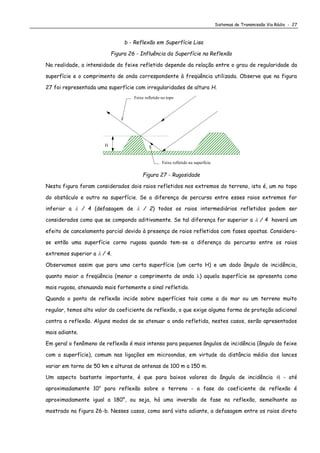 Sistemas de Transmissão Via Rádio - 27
b - Reflexão em Superfície Lisa
Figura 26 - Influência da Superfície na Reflexão
Na realidade, a intensidade do feixe refletido depende da relação entre o grau de regularidade da
superfície e o comprimento de onda correspondente à freqüência utilizada. Observe que na figura
27 foi representada uma superfície com irregularidades de altura H.
Feixe refletido na superfície
Feixe refletido no topo
H
Figura 27 - Rugosidade
Nesta figura foram considerados dois raios refletidos nos extremos do terreno, isto é, um no topo
do obstáculo e outro na superfície. Se a diferença de percurso entre esses raios extremos for
inferior a  / 4 (defasagem de  / 2) todos os raios intermediários refletidos podem ser
considerados como que se compondo aditivamente. Se tal diferença for superior a  / 4 haverá um
efeito de cancelamento parcial devido à presença de raios refletidos com fases opostas. Considera-
se então uma superfície corno rugosa quando tem-se a diferença do percurso entre os raios
extremos superior a  / 4.
Observamos assim que para uma certa superfície (um certo H) e um dado ângulo de incidência,
quanto maior a freqüência (menor o comprimento de onda ) aquela superfície se apresenta como
mais rugosa, atenuando mais fortemente o sinal refletido.
Quando o ponto de reflexão incide sobre superfícies tais como a do mar ou um terreno muito
regular, temos alto valor do coeficiente de reflexão, o que exige alguma forma de proteção adicional
contra a reflexão. Alguns modos de se atenuar a onda refletida, nestes casos, serão apresentados
mais adiante.
Em geral o fenômeno de reflexão é mais intenso para pequenos ângulos de incidência (ângulo do feixe
com a superfície), comum nas ligações em microondas, em virtude da distância média dos lances
variar em torno de 50 km e alturas de antenas de 100 m a 150 m.
Um aspecto bastante importante, é que para baixos valores do ângulo de incidência i - até
aproximadamente 10o
para reflexão sobre o terreno - a fase do coeficiente de reflexão é
aproximadamente igual a 180°, ou seja, há uma inversão de fase na reflexão, semelhante ao
mostrado na figura 26-b. Nesses casos, como será visto adiante, a defasagem entre os raios direto
 