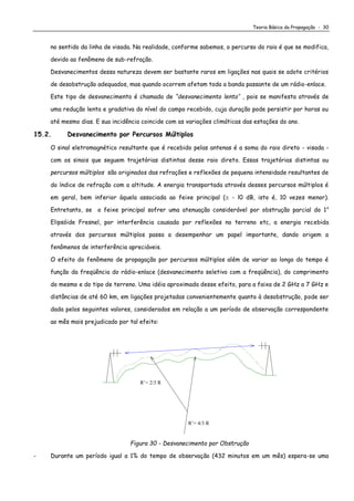 Teoria Básica da Propagação - 30
no sentido da linha de visada. Na realidade, conforme sabemos, o percurso do raio é que se modifica,
devido ao fenômeno de sub-refração.
Desvanecimentos dessa natureza devem ser bastante raros em ligações nas quais se adote critérios
de desobstrução adequados, mas quando ocorrem afetam toda a banda passante de um rádio-enlace.
Este tipo de desvanecimento é chamado de “desvanecimento lento’’ , pois se manifesta através de
uma redução lenta e gradativa do nível do campo recebido, cuja duração pode persistir por horas ou
até mesmo dias. E sua incidência coincide com as variações climáticas das estações do ano.
15.2. Desvanecimento por Percursos Múltiplos
O sinal eletromagnético resultante que é recebido pelas antenas é a soma do raio direto - visada -
com os sinais que seguem trajetórias distintas desse raio direto. Essas trajetórias distintas ou
percursos múltiplos são originados das refrações e reflexões de pequena intensidade resultantes de
do índice de refração com a altitude. A energia transportada através desses percursos múltiplos é
em geral, bem inferior àquela associada ao feixe principal ( - l0 dB, isto é, 10 vezes menor).
Entretanto, se o feixe principal sofrer uma atenuação considerável por obstrução parcial do 1o
Elipsóide Fresnel, por interferência causada por reflexões no terreno etc, a energia recebida
através dos percursos múltiplos passa a desempenhar um papel importante, dando origem a
fenômenos de interferência apreciáveis.
O efeito do fenômeno de propagação por percursos múltiplos além de variar ao longo do tempo é
função da freqüência do rádio-enlace (desvanecimento seletivo com a freqüência), do comprimento
do mesmo e do tipo de terreno. Uma idéia aproximada desse efeito, para a faixa de 2 GHz a 7 GHz e
distâncias de até 60 km, em ligações projetadas convenientemente quanto à desobstrução, pode ser
dada pelos seguintes valores, considerados em relação a um período de observação correspondente
ao mês mais prejudicado por tal efeito:
R’= 4/3 R
R’= 2/3 R
Figura 30 - Desvanecimento por Obstrução
- Durante um período igual a 1% do tempo de observação (432 minutos em um mês) espera-se uma
 