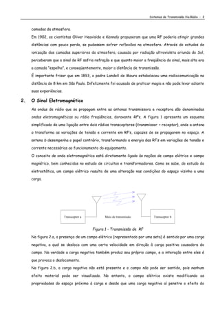 Sistemas de Transmissão Via Rádio - 3
camadas da atmosfera.
Em 1902, os cientistas Oliver Heaviside e Kennely propuseram que uma RF poderia atingir grandes
distâncias com pouco perda, se pudessem sofrer reflexões na atmosfera. Através do estudos de
ionização das camadas superiores da atmosfera, causada por radiação ultravioleta oriunda do Sol,
perceberam que o sinal de RF sofria refração e que quanto maior a freqüência do sinal, mais alta era
a camada “espelho”, e conseqüentemente, maior a distância de transmissão.
É importante frisar que em 1893, o padre Landell de Moura estabeleceu uma radiocomunicação na
distância de 8 km em São Paulo. Infelizmente foi acusado de praticar magia e não pode levar adiante
suas experiências.
2. O Sinal Eletromagnético
As ondas de rádio que se propagam entre as antenas transmissora e receptora são denominadas
ondas eletromagnéticas ou rádio freqüências, doravante RF’s. A figura 1 apresenta um esquema
simplificado de uma ligação entre dois rádios transceptores (transmissor + receptor), onde a antena
a transforma as variações de tensão e corrente em RF’s, capazes de se propagarem no espaço. A
antena b desempenha o papel contrário, transformando a energia das RF’s em variações de tensão e
corrente necessárias ao funcionamento do equipamento.
O conceito de onda eletromagnética está diretamente ligado às noções de campo elétrico e campo
magnético, bem conhecidas no estudo de circuitos e transformadores. Como se sabe, do estudo da
eletrostática, um campo elétrico resulta de uma alteração nas condições do espaço vizinho a uma
carga.
Transceptor a Meio de transmissão Transceptor b
Figura 1 - Transmissão de RF
Na figura 2.a, a presença de um campo elétrico (representado por uma seta) é sentida por uma carga
negativa, a qual se desloca com uma certa velocidade em direção à carga positiva causadora do
campo. Na verdade a carga negativa também produz seu próprio campo, e a interação entre eles é
que provoca o deslocamento.
Na figura 2.b, a carga negativa não está presente e o campo não pode ser sentido, pois nenhum
efeito material pode ser visualizado. No entanto, o campo elétrico existe modificando as
propriedades do espaço próximo à carga e desde que uma carga negativa aí penetre o efeito do
 