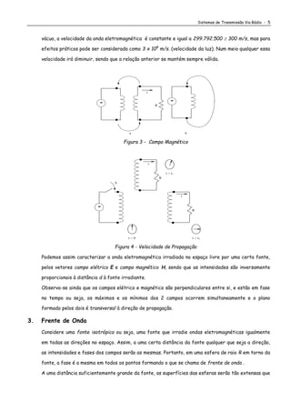 Sistemas de Transmissão Via Rádio - 5
vácuo, a velocidade da onda eletromagnética é constante e igual a 299.792.500  300 m/s, mas para
efeitos práticos pode ser considerada como 3 x 108
m/s. (velocidade da luz). Num meio qualquer essa
velocidade irá diminuir, sendo que a relação anterior se mantém sempre válida.
ba
i
R

Figura 3 - Campo Magnético
i
S
R

i
t = 0
R
t = t1
t = t2
Figura 4 - Velocidade de Propagação
Podemos assim caracterizar a onda eletromagnética irradiada no espaço livre por uma certa fonte,
pelos vetores campo elétrico E e campo magnético H, sendo que as intensidades são inversamente
proporcionais à distância d à fonte irradiante.
Observa-se ainda que os campos elétrico e magnético são perpendiculares entre si, e estão em fase
no tempo ou seja, os máximos e os mínimos dos 2 campos ocorrem simultaneamente e o plano
formado pelos dois é transversal à direção de propagação.
3. Frente de Onda
Considere uma fonte isotrópica ou seja, uma fonte que irradie ondas eletromagnéticas igualmente
em todas as direções no espaço. Assim, a uma certa distância da fonte qualquer que seja a direção,
as intensidades e fases dos campos serão as mesmas. Portanto, em uma esfera de raio R em torno da
fonte, a fase é a mesma em todos os pontos formando o que se chama de frente de onda .
A uma distância suficientemente grande da fonte, as superfícies das esferas serão tão extensas que
 
