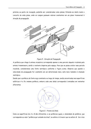 Teoria Básica da Propagação - 6
próximo ao ponto de recepção, poderão ser consideradas como planas. Entende-se deste modo o
conceito de onda plana, onde os campos possuem valores constantes em um plano transversal à
direção de propagação.
Figura 5 - Direção de Propagação
A potência que chega à antena receptora corresponde apenas a uma parcela daquela irradiada pela
antena transmissora, sendo a restante dispersa pelo espaço. Para que se possa avaliar essa parcela
recebida, consideremos uma fonte isotrópica conforme a figura acima. Observe que quando a
velocidade de propagação for constante em um determinado meio, este meio também é chamado
isotrópico.
Desde que a potência da fonte seja constante ao longo do tempo, serão encontradas nas superfícies
esféricas A e B a mesma potência, embora cada uma delas corresponda à emissões em instantes
diferentes.
B
A
Fonte
R
Figura 6 - Frente de Onda
Como as superfícies de A e B são diferentes, e as potências iguais, a densidade de potência, que
corresponde ao valor “potência por unidade de área”, na esfera A é maior que na esfera B. Se o raio
 