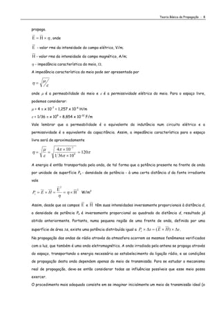 Teoria Básica da Propagação - 8
propaga.
   , onde
 - valor rms da intensidade do campo elétrico, V/m;
 - valor rms da intensidade do campo magnético, A/m;
 - impedância característica do meio, .
A impedância característica do meio pode ser apresentada por
 

onde  é a permeabilidade do meio e  é a permissividade elétrica do meio. Para o espaço livre,
podemos considerar:
 = 4  x 10-7
= 1,257 x 10-6
H/m
 = 1/36  x 109
= 8,854 x 10-12
F/m
Vale lembrar que a permeabilidade é o equivalente da indutância num circuito elétrico e a
permissividade é o equivalente da capacitância. Assim, a impedância característica para o espaço
livre será de aproximadamente





 




4 10
1 36 10
120
7
9
A energia é então transportada pela onda, de tal forma que a potência presente na frente de onda
por unidade de superfície Ps - densidade de potência - à uma certa distância d da fonte irradiante
vale
P E Hs     


2
2

 W/m2
Assim, desde que os campos  e  têm suas intensidades inversamente proporcionais à distância d,
a densidade de potência Ps é inversamente proporcional ao quadrado da distância d, resultado já
obtido anteriormente. Portanto, numa pequena região de uma frente de onda, definida por uma
superfície de área s, existe uma potência distribuída igual a P s E H ss     ( ) .
Na propagação das ondas de rádio através da atmosfera ocorrem os mesmos fenômenos verificados
com a luz, que também é uma onda eletromagnética. A onda irradiada pela antena se propaga através
do espaço, transportando a energia necessária ao estabelecimento da ligação rádio, e as condições
de propagação desta onda dependem apenas do meio de transmissão. Para se estudar o mecanismo
real de propagação, deve-se então considerar todas as influências possíveis que esse meio possa
exercer.
O procedimento mais adequado consiste em se imaginar inicialmente um meio de transmissão ideal (o
 