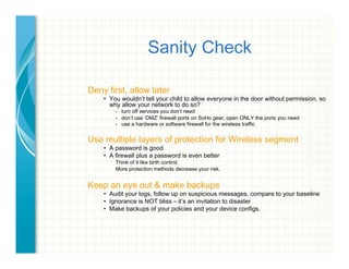 Sanity Check
Deny first, allow later
•  You wouldn’t tell your child to allow everyone in the door without permission, so
why allow your network to do so?
-  turn off services you don’t need
-  don’t use ‘DMZ’ firewall ports on SoHo gear, open ONLY the ports you need
-  use a hardware or software firewall for the wireless traffic
Use multiple layers of protection for Wireless segment
•  A password is good
•  A firewall plus a password is even better
Think of it like birth control.
More protection methods decrease your risk.
Keep an eye out & make backups
•  Audit your logs, follow up on suspicious messages, compare to your baseline
•  Ignorance is NOT bliss – it’s an invitation to disaster
•  Make backups of your policies and your device configs.
 