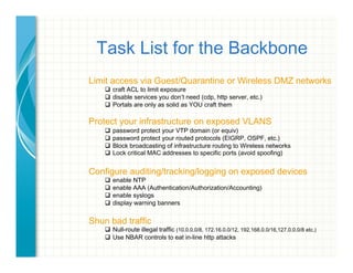 Task List for the Backbone
Limit access via Guest/Quarantine or Wireless DMZ networks
"  craft ACL to limit exposure
"  disable services you don’t need (cdp, http server, etc.)
"  Portals are only as solid as YOU craft them
Protect your infrastructure on exposed VLANS
"  password protect your VTP domain (or equiv)
"  password protect your routed protocols (EIGRP, OSPF, etc.)
"  Block broadcasting of infrastructure routing to Wireless networks
"  Lock critical MAC addresses to specific ports (avoid spoofing)
Configure auditing/tracking/logging on exposed devices
"  enable NTP
"  enable AAA (Authentication/Authorization/Accounting)
"  enable syslogs
"  display warning banners
Shun bad traffic
"  Null-route illegal traffic (10.0.0.0/8, 172.16.0.0/12, 192.168.0.0/16,127.0.0.0/8 etc.)
"  Use NBAR controls to eat in-line http attacks
 