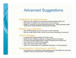Advanced Suggestions
Create filters for routed protocols
•  Make sure the interfaces are set passive where possible (routes out)
•  Don’t listen to updates from hosts you don’t trust (routes in)
•  HSRP is a protocol you should password protect too. Where possible protect
exposure of routing hardware and protocols to guests.
Baseline your organization
•  Set up MRTG graphs so you know what ‘normal’ looks like
•  Set up a sniffer while it looks ‘normal’ so you have something to compare to
Intrusion Detection
•  Leverage WAP Rogue detection and stay current
•  Install Intrusion Detection software on exposed servers to wireless
•  Consider leveraging Blacksheep to detect Firesheep and Facesniff use
•  Force https for ALL traffic where possible
•  Warn users about risk for open SSIDs
•  Watch for unusual traffic from single MAC addresses (>100 connections)
Virtual Networks, Virtual Servers, and SDN
•  These bring new, sometimes unseen networks and critical traffic you may want
to protect into your environment – think backplane
 