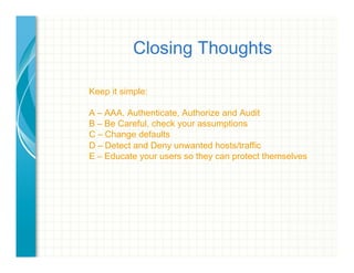 Closing Thoughts
Keep it simple:
A – AAA, Authenticate, Authorize and Audit
B – Be Careful, check your assumptions
C – Change defaults
D – Detect and Deny unwanted hosts/traffic
E – Educate your users so they can protect themselves
 